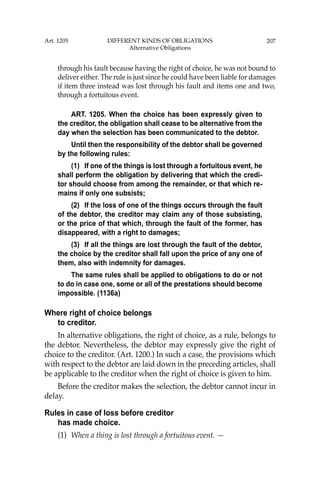 207
through his fault because having the right of choice, he was not bound to
deliver either. The rule is just since he could have been liable for damages
if item three instead was lost through his fault and items one and two,
through a fortuitous event.
ART. 1205. When the choice has been expressly given to
the creditor, the obligation shall cease to be alternative from the
day when the selection has been communicated to the debtor.
Until then the responsibility of the debtor shall be governed
by the following rules:
(1) If one of the things is lost through a fortuitous event, he
shall perform the obligation by delivering that which the credi-
tor should choose from among the remainder, or that which re-
mains if only one subsists;
(2) If the loss of one of the things occurs through the fault
of the debtor, the creditor may claim any of those subsisting,
or the price of that which, through the fault of the former, has
disappeared, with a right to damages;
(3) If all the things are lost through the fault of the debtor,
the choice by the creditor shall fall upon the price of any one of
them, also with indemnity for damages.
The same rules shall be applied to obligations to do or not
to do in case one, some or all of the prestations should become
impossible. (1136a)
Where right of choice belongs
to creditor.
In alternative obligations, the right of choice, as a rule, belongs to
the debtor. Nevertheless, the debtor may expressly give the right of
choice to the creditor. (Art. 1200.) In such a case, the provisions which
with respect to the debtor are laid down in the preceding articles, shall
be applicable to the creditor when the right of choice is given to him.
Before the creditor makes the selection, the debtor cannot incur in
delay.
Rules in case of loss before creditor
has made choice.
(1) When a thing is lost through a fortuitous event. —
Art. 1205 DIFFERENT KINDS OF OBLIGATIONS
Alternative Obligations
 