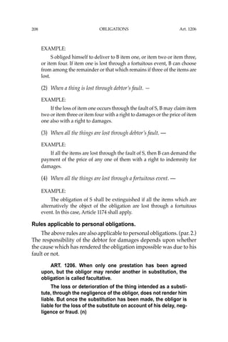 OBLIGATIONS
208
EXAMPLE:
S obliged himself to deliver to B item one, or item two or item three,
or item four. If item one is lost through a fortuitous event, B can choose
from among the remainder or that which remains if three of the items are
lost.
(2) When a thing is lost through debtor’s fault. —
EXAMPLE:
If the loss of item one occurs through the fault of S, B may claim item
two or item three or item four with a right to damages or the price of item
one also with a right to damages.
(3) When all the things are lost through debtor’s fault. —
EXAMPLE:
If all the items are lost through the fault of S, then B can demand the
payment of the price of any one of them with a right to indemnity for
damages.
(4) When all the things are lost through a fortuitous event. —
EXAMPLE:
The obligation of S shall be extinguished if all the items which are
alternatively the object of the obligation are lost through a fortuitous
event. In this case, Article 1174 shall apply.
Rules applicable to personal obligations.
The above rules are also applicable to personal obligations. (par. 2.)
The responsibility of the debtor for damages depends upon whether
the cause which has rendered the obligation impossible was due to his
fault or not.
ART. 1206. When only one prestation has been agreed
upon, but the obligor may render another in substitution, the
obligation is called facultative.
The loss or deterioration of the thing intended as a substi-
tute, through the negligence of the obligor, does not render him
liable. But once the substitution has been made, the obligor is
liable for the loss of the substitute on account of his delay, neg-
ligence or fraud. (n)
Art. 1206
 