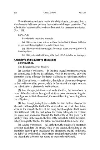 OBLIGATIONS
210
Once the substitution is made, the obligation is converted into a
simpleonetodeliverorperformthesubstitutedthingorprestation.The
substitutionbecomeseffectivefromthetimeithasbeencommunicated.
(Art. 1201.)
EXAMPLE:
Based on the preceding example:
(a) If item one is lost with or without the fault of S, S is not liable for
its loss since his obligation is to deliver item two.
(b) If item two is lost through a fortuitous event, the obligation of S
is extinguished.
(c) If item two is lost through the fault of S, S is liable for damages.
Alternative and facultative obligations
distinguished.
The differences are as follows:
(1) Number of prestations. — In the ﬁrst, several prestations are due
but compliance with one is sufﬁcient, while in the second, only one
prestation is due although the debtor is allowed to substitute another;
(2) Right of choice. — In the ﬁrst, the right of choice may be given
to the creditor or third person, while in the second, the right to make
the substitution is given only to the debtor;
(3) Loss through fortuitous event. — In the ﬁrst, the loss of one or
more of the alternatives through a fortuitous event does not extinguish
theobligation,whileinthesecond,thelossofthethingdueextinguishes
the obligation;
(4) Loss through fault of debtor. — (a) In the ﬁrst, the loss of one of the
alternatives through the fault of the debtor does not render him liable,
while in the second, the loss of the thing due through his fault makes
him liable; and (b) In the ﬁrst, where the choice belongs to the creditor,
the loss of one alternative through the fault of the debtor gives rise to
liability, while in the second, the loss of the substitute before the substi-
tution through the fault of the debtor does not render him liable; and
(5) Nullity of prestation. — (a) In the ﬁrst, the nullity of a prestation
does not invalidate the others, while in the second, the nullity of the
prestation agreed upon invalidates the obligation; and (b) in the ﬁrst,
the debtor or creditor shall choose from among the remainder, while in
the second, the debtor is not bound to choose the substitute.
Art. 1206
 