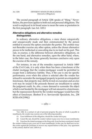211
The second paragraph of Article 1206 speaks of “thing.” Never-
theless, the provision applies to both real and personal obligations. The
word is employed in its broad sense to mean the same as prestation in
the ﬁrst paragraph. (see Art. 1223.)
Alternative obligations and alternative remedies
distinguished.
In ordinary alternative obligations, a mere choice categorically
and unequivocally made and then communicated by the person
entitled to exercise the option concludes the parties. The creditor may
not thereafter exercise any other option, unless the chosen alternative
proves to be ineffectual or unavailing due to no fault on his part. This
rule, in essence, is the difference between alternative obligations, on
the one hand, and alternative remedies, upon the other hand, where,
in the latter case, the choice generally becomes conclusive only upon
the exercise of the remedy.
For instance, in one of the remedies expressed in Article 14842
of the Civil Code, it is only when there has been a foreclosure of the
chattel mortgage that the vendee-mortgagor would be permitted to
escape from a deﬁciency liability. Thus, if the case is one for speciﬁc
performance, even when this action is selected after the vendee has
refused to surrender the mortgaged property to permit an extrajudicial
foreclosure, that property may still be levied on execution and an alias
writ may be issued if the proceeds thereof are insufﬁcient to satisfy
the judgment credit. So, also, a mere demand to surrender the object
which is not heeded by the mortgagor will not amount to a foreclosure,
but the repossession thereof by the vendor-mortgagee would have the
effect of foreclosure. (Borbon II vs. Servicewide Specialists, Inc., 258
SCRA 634 [1996].)
— oOo —
2
Art. 1484. In a contract of sale of personal property the price of which is payable in
installments, the vendor may exercise any of the following remedies:
(1) Exact fulﬁllment of the obligation, should the vendee fail to pay;
(2) Cancel the sale, should the vendee’s failure to pay cover two or more installments;
(3) Foreclose the chattel mortgage on the thing sold, if one has been constituted, should
the vendee’s failure to pay cover two or more installments. In this case, he shall have no fur-
ther action against the purchaser to recover any unpaid balance of the price. Any agreement
to the contrary shall be void. (1454-A-a)
Art. 1206 DIFFERENT KINDS OF OBLIGATIONS
Alternative Obligations
 