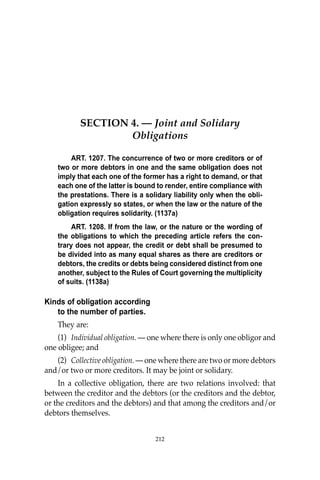 OBLIGATIONS
212
SECTION 4. — Joint and Solidary
Obligations
ART. 1207. The concurrence of two or more creditors or of
two or more debtors in one and the same obligation does not
imply that each one of the former has a right to demand, or that
each one of the latter is bound to render, entire compliance with
the prestations. There is a solidary liability only when the obli-
gation expressly so states, or when the law or the nature of the
obligation requires solidarity. (1137a)
ART. 1208. If from the law, or the nature or the wording of
the obligations to which the preceding article refers the con-
trary does not appear, the credit or debt shall be presumed to
be divided into as many equal shares as there are creditors or
debtors, the credits or debts being considered distinct from one
another, subject to the Rules of Court governing the multiplicity
of suits. (1138a)
Kinds of obligation according
to the number of parties.
They are:
(1) Individual obligation. — one where there is only one obligor and
one obligee; and
(2) Collective obligation. — one where there are two or more debtors
and/or two or more creditors. It may be joint or solidary.
In a collective obligation, there are two relations involved: that
between the creditor and the debtors (or the creditors and the debtor,
or the creditors and the debtors) and that among the creditors and/or
debtors themselves.
212
 