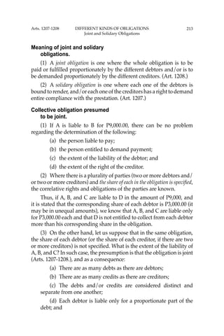 213
Meaning of joint and solidary
obligations.
(1) A joint obligation is one where the whole obligation is to be
paid or fulﬁlled proportionately by the different debtors and/or is to
be demanded proportionately by the different creditors. (Art. 1208.)
(2) A solidary obligation is one where each one of the debtors is
bound to render, and/or each one of the creditors has a right to demand
entire compliance with the prestation. (Art. 1207.)
Collective obligation presumed
to be joint.
(1) If A is liable to B for P9,000.00, there can be no problem
regarding the determination of the following:
(a) the person liable to pay;
(b) the person entitled to demand payment;
(c) the extent of the liability of the debtor; and
(d) the extent of the right of the creditor.
(2) Where there is a plurality of parties (two or more debtors and/
or two or more creditors) and the share of each in the obligation is speciﬁed,
the correlative rights and obligations of the parties are known.
Thus, if A, B, and C are liable to D in the amount of P9,000, and
it is stated that the corresponding share of each debtor is P3,000.00 (it
may be in unequal amounts), we know that A, B, and C are liable only
for P3,000.00 each and that D is not entitled to collect from each debtor
more than his corresponding share in the obligation.
(3) On the other hand, let us suppose that in the same obligation,
the share of each debtor (or the share of each creditor, if there are two
or more creditors) is not speciﬁed. What is the extent of the liability of
A, B, and C? In such case, the presumption is that the obligation is joint
(Arts. 1207-1208.), and as a consequence:
(a) There are as many debts as there are debtors;
(b) There are as many credits as there are creditors;
(c) The debts and/or credits are considered distinct and
separate from one another;
(d) Each debtor is liable only for a proportionate part of the
debt; and
Arts. 1207-1208 DIFFERENT KINDS OF OBLIGATIONS
Joint and Solidary Obligations
 