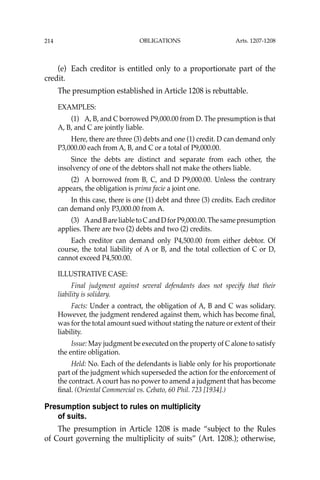 OBLIGATIONS
214
(e) Each creditor is entitled only to a proportionate part of the
credit.
The presumption established in Article 1208 is rebuttable.
EXAMPLES:
(1) A, B, and C borrowed P9,000.00 from D. The presumption is that
A, B, and C are jointly liable.
Here, there are three (3) debts and one (1) credit. D can demand only
P3,000.00 each from A, B, and C or a total of P9,000.00.
Since the debts are distinct and separate from each other, the
insolvency of one of the debtors shall not make the others liable.
(2) A borrowed from B, C, and D P9,000.00. Unless the contrary
appears, the obligation is prima facie a joint one.
In this case, there is one (1) debt and three (3) credits. Each creditor
can demand only P3,000.00 from A.
(3) AandBareliabletoCandDforP9,000.00.Thesamepresumption
applies. There are two (2) debts and two (2) credits.
Each creditor can demand only P4,500.00 from either debtor. Of
course, the total liability of A or B, and the total collection of C or D,
cannot exceed P4,500.00.
ILLUSTRATIVE CASE:
Final judgment against several defendants does not specify that their
liability is solidary.
Facts: Under a contract, the obligation of A, B and C was solidary.
However, the judgment rendered against them, which has become ﬁnal,
was for the total amount sued without stating the nature or extent of their
liability.
Issue: May judgment be executed on the property of C alone to satisfy
the entire obligation.
Held: No. Each of the defendants is liable only for his proportionate
part of the judgment which superseded the action for the enforcement of
the contract. A court has no power to amend a judgment that has become
ﬁnal. (Oriental Commercial vs. Cebato, 60 Phil. 723 [1934].)
Presumption subject to rules on multiplicity
of suits.
The presumption in Article 1208 is made “subject to the Rules
of Court governing the multiplicity of suits” (Art. 1208.); otherwise,
Arts. 1207-1208
 