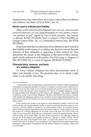 215
situations may arise where there are as many suits as there are debtors
and creditors. (see Rules of Court, Rule 3, Sec. 6.)
Words used to indicate joint liability.
Other words used for joint obligations are: mancum, mancomunada;
mancomunadamente; pro rata; proportionately; pro rata, jointly; conjoint;
“we promise to pay” signed by two or more persons.1
(see Jaucian
vs. Querol, 38 Phil. 707 [1918]; Parol vs. Gemora, 7 Phil. 94 [1906]; see
Lafarge Cement Phils., Inc. vs. Continental Cement Corp., 443 SCRA
522 [2004].)
It has been held that an admission of two debtors in their brief that
their liability in the contract is a solidary one does not convert the joint
character of their obligation as appearing in their contract for what
determines the nature of the obligation is the tenor of their contract
itself, not the admission of the parties. (Un Fak Leang vs. Negurra, 9
Phil. 381 [1907]; Tiu vs. Court of Appeals, 228 SCRA 51 [1993].)
Characteristics, essence, and basis
of a solidary obligation.
(1) Every solidary obligation has these characteristics: unity of
object and plurality of ties. The prestation due, or to which a right
exists, is one and the same thing.
1
“In Spanish law, the comprehensive and generic term by which to indicate multiplicity
of obligations arising from plurality of debtors or creditors, is mancomunidad, which term in-
cludes (1) mancomunidad simple or mancomunidad properly such and (2) mancomunidad solidaria.
In other words, the Spanish system recognizes two species of multiple obligation, namely,
the apportionable joint obligation and the solidary joint obligation. The solidary obligation
is, therefore, merely a form of joint obligation. The idea of the beneﬁt of division as a feature
of the simple joint obligation appears to be a peculiar creation of Spanish jurisprudence. No
such idea prevailed in the Roman Law, and it is not recognized either in the French or in the
Italian system.
In the common law system, every debtor in a joint obligation is liable in solidum for the
whole; and the only legal peculiarity worthy of remark concerning the joint contract at com-
mon law is that the creditor is required to sue all the debtors at once. To avoid the inconve-
nience of this procedural requirement and to permit the creditor in a joint contract to do what
the creditor in a solidary obligation can do under Article 1144 (now Art. 1216.) of the Civil
Code, it is not unusual for the parties to a common law contract to stipulate that the debtors
shall be jointly and severally liable. The force of this expression is to enable the creditor to
sue any one of the debtors or all together at pleasure.” (Jaucian vs. Querol, 38 Phil. 718-719
[1918].) So, the sense of the English word “joint,” as used in the common law, is to be under-
stood in the sense of “solidary” in our jurisdiction, but subject to the procedural requirement
mentioned in the absence of stipulation that the debtors shall be, for example, “jointly and
severally liable.”
Arts. 1207-1208 DIFFERENT KINDS OF OBLIGATIONS
Joint and Solidary Obligations
 