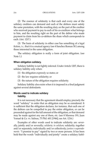OBLIGATIONS
216
(2) The essence of solidarity is that each and every one of the
solidary creditors can demand and each of the debtors must satisfy
the same prestation, with the resulting duty on the part of the creditor
who received payment to pay to each of his co-creditors what belongs
to him, and the resulting right on the part of the debtor who made
payment to claim from his co-debtors the share which corresponds to
each. (Art. 1217.)
(3) The basis of solidarity in either case has something of a legal
ﬁction, i.e., that it is a mutual agency (see 4 Sanchez Roman 50.) among
those interested in the same obligation.
The solidary obligation is really a form of joint obligation. (see
Note 1.)
When obligation solidary.
Solidary liability is not lightly inferred. Under Article 1207, there is
solidary liability only when:
(1) the obligation expressly so states; or
(2) the law requires solidarity; or
(3) the nature of the obligation requires solidarity.
Solidary liability also exists when it is imposed in a ﬁnal judgment
against several defendants.
Words used to indicate solidary
liability.
It is not necessary that the agreement should employ precisely the
word “solidary” in order that an obligation may be so considered. It
is sufﬁcient that the obligation declares, for instance, that each one of
the debtors can be compelled to pay the entire obligation, or can be
proceeded against for the full amount of the obligation, or that demand
may be made against any one of them, etc. (see 8 Manresa 191; Juan
Ysmael & Co. vs. Salinas, 75 Phil. 601 [1946]; see Art. 1216.)
Examples of other words used to indicate solidarity are: sever-
ally, jointly and/or severally; solidaria; in solidum; solidarily; together
and/or separately; individually and/or collectively; juntos o suparada-
mente. “I promise to pay” signed by two or more persons. It has been
held that the words “individually and jointly” create a solidary liabil-
Arts. 1207-1208
 