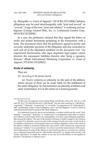 217
ity. (Ronquillo vs. Court of Appeals,2
132 SCRA 274 [1984].) Solidary
obligations may be used interchangeably with “joint and several’’ or
“several.’’ Usage of the term “joint and solidary’’ is confusing and am-
biguous. (Lafarge Cement Phils., Inc. vs. Continental Cement Corp.,
443 SCRA 522 [2004].)
In a case, the petitioners claimed that they signed the letters of
credit and related documents pertaining to the transactions with a
bank. The documents show that the petitioners agreed to jointly and
severally undertake payment of the obligation and also consented to
each and all of the stipulated condition on the document; held: “An
experienced businessman who signs important legal papers cannot
disclaim the consequent liabilities therefor after being a signatory
thereon.’’ (Blade International Marketing Corporation vs. Court of
Appeals, 372 SCRA 333 [2001].)
Kinds of solidarity.
They are:
(1) According to the parties bound:
(a) Passive solidarity or solidarity on the part of the debtors,
where anyone of them can be made liable for the fulﬁllment of
the entire obligation. Its characteristics are plurality of debtors and
unity of prestation. It is in the nature of a mutual guaranty.
2
In this case, the Supreme Court (citing Words and Phrases, Perm. Ed., Vol. 21, p. 194
and Vol. 39, p. 72.) said that the term “individually’’ has the same meaning as “collectively,’’
“separately,” “distinctly,’’ “respectively,” or “severally.’’ An agreement to be “individually li-
able’’ undoubtedly creates a several obligation, and a “several obligation’’ is one by which an
individual binds himself to perform the whole obligation.
It is submitted, however, that in our jurisdiction, a contract which uses the word “indi-
vidually,” “separately,” “distinctly,” or “respectively,” in an obligation where there is a plural-
ity of debtors, must be taken to have in contemplation, as it does, a joint obligation apportion-
able among the debtors. The idea of the beneﬁt of division is totally foreign to the common
law system. It is, therefore, easy to see why in the common law the use of any of said words is
nevertheless construed as conveying the sense of a solidary obligation so far as the extent of
the debtors’ liability is concerned. Indeed, the word “joint” in the common law expresses the
meaning of “solidary” in our jurisdiction. It is only to avoid the inconvenience of the proce-
dural requirement of suing all the debtors at once that the parties to a common law contract
use a compound expression such as “individually and jointly’’ or “jointly and severally” and
similar expressions “to enable the creditor to sue any one of the debtors or all together at
pleasure.” (see Jaucian vs. Querol, supra.)
Arts. 1207-1208 DIFFERENT KINDS OF OBLIGATIONS
Joint and Solidary Obligations
 