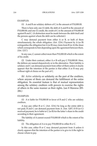 OBLIGATIONS
218
EXAMPLES:
(1) A and B are solidary debtors of C in the amount of P10,000.00.
There is here only one (1) debt, the debt of A and B in the amount of
P10,000.00; and one (1) credit, the credit of C in the amount of P10,000.00
against B and C. (A distinction must be made between the debt itself and
the persons against whom the debt can be collected.)
C may demand payment from either A or B, or both of them
simultaneously, the whole obligation. (Art. 1216.) Payment by A (or B)
extinguishes the obligation but A(or B) may claim from B (or A) the share
which corresponds to him depending upon the agreement between them.
(Art. 1217.)
In any case, C cannot collect more than P10,000.00 which is the extent
of his credit.
(2) Under their contract, either A or B will pay C P10,000.00. Here,
the debtors are named disjunctively or in the alternative. Their liability is
solidary and C can demand payment from either of them unless it clearly
appears that the intention of the parties is that either A or B may pay
without right of choice on the part of C.
(b) Active solidarity or solidarity on the part of the creditors,
where anyone of them can demand the fulﬁllment of the entire
obligation. Its essential feature is that of mutual representation
among the solidary creditors with powers to exercise the rights
of others in the same manner as their rights. (see 8 Manresa 205-
206.)
EXAMPLES:
(1) A is liable for P10,000.00 in favor of B and C who are solidary
creditors.
A may pay either B or C. (Art. 1214.) So long as the entire debt is
not paid, B and C can demand payment from A. (Art. 1207.) If B (or C)
received payment, he is liable to C (or B) for the latter’s share in the credit
according to their agreement.
The liability of A cannot exceed P10,000.00 which is the extent of his
liability.
(2) The obligation of A is to pay P10,000.00 to either B or C.
In this case, either B or C may demand payment from A unless it
clearly appears that the intention of the parties is to give to A the right to
choose whom to pay.
Arts. 1207-1208
 