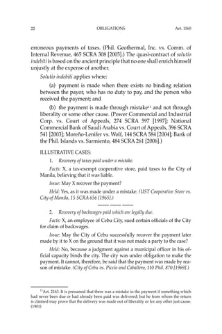 OBLIGATIONS
22
erroneous payments of taxes. (Phil. Geothermal, Inc. vs. Comm. of
Internal Revenue, 465 SCRA 308 [2005].) The quasi-contract of solutio
indebiti is based on the ancient principle that no one shall enrich himself
unjustly at the expense of another.
Solutio indebiti applies where:
(a) payment is made when there exists no binding relation
between the payor, who has no duty to pay, and the person who
received the payment; and
(b) the payment is made through mistake11
and not through
liberality or some other cause. (Power Commercial and Industrial
Corp. vs. Court of Appeals, 274 SCRA 597 [1997]; National
Commercial Bank of Saudi Arabia vs. Court of Appeals, 396 SCRA
541 [2003]; Moreño-Lenifer vs. Wolf, 144 SCRA 584 [2004]; Bank of
the Phil. Islands vs. Sarmiento, 484 SCRA 261 [2006].)
ILLUSTRATIVE CASES:
1. Recovery of taxes paid under a mistake.
Facts: X, a tax-exempt cooperative store, paid taxes to the City of
Manila, believing that it was liable.
Issue: May X recover the payment?
Held: Yes, as it was made under a mistake. (UST Cooperative Store vs.
City of Manila, 15 SCRA 656 [1965].)
—-— —-— —-—
2. Recovery of backwages paid which are legally due.
Facts: X, an employee of Cebu City, sued certain ofﬁcials of the City
for claim of backwages.
Issue: May the City of Cebu successfully recover the payment later
made by it to X on the ground that it was not made a party to the case?
Held: No, because a judgment against a municipal ofﬁcer in his of-
ﬁcial capacity binds the city. The city was under obligation to make the
payment. It cannot, therefore, be said that the payment was made by rea-
son of mistake. (City of Cebu vs. Piccio and Caballero, 110 Phil. 870 [1969].)
11
Art. 2163. It is presumed that there was a mistake in the payment if something which
had never been due or had already been paid was delivered; but he from whom the return
is claimed may prove that the delivery was made out of liberality or for any other just cause.
(1901)
Art. 1160
 