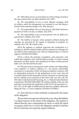 OBLIGATIONS
220
(5) When there are two or more bailees to whom a thing is loaned in
the same contract, they are liable solidarily. (Art. 1945.)
(6) The responsibility of two or more ofﬁcious managers shall
be solidary, unless the management was assumed to save the thing or
business from imminent danger. (Art. 2146, 2nd par.)
(7) The responsibility of two or more payees, when there has been a
payment of what is not due, is solidary. (Art. 2157.)
(8) The responsibility of two or more persons who are liable for a
quasi-delict is solidary. (Art. 2194.)
(9) The liability of spouses whose property relations during the
marriage are governed by the regime of separation of property are
solidary. (Arts. 143, 146, Family Code.)
(10) If the engineer or architect supervises the construction of a
building, he shall be solidarily liable with the contractor for damages for
any defect in the construction. (Art. 1723; see Nakpil & Sons vs. Court of
Appeals, 144 SCRA 796 [1980].)
(11) In a felony, the principal, accomplices, and accessories, each
within their respective class, shall be liable severally (in solidum) among
themselves for their quotas, and subsidiarily for those of other persons
liable. (Art. 110, Revised Penal Code.)
(12) The provisions of existing laws to the contrary notwithstanding,
every employer or indirect employer (i.e., any person, partnership,
association or corporation which, not being an employer, contracts with
an independent contractor for the performance or any work, task, job
or project) shall be held responsible with his contractor or subcontractor
for any violation of any provision of the Labor Code. (see Arts. 106, 107,
109, Labor Code; Rosewood Processing, Inc. vs. National Labor Relations
Commission, 290 SCRA 408 [1998].) The solidary liability of the one who
paid does not preclude the application of the Civil Code provision (i.e.,
Art. 1217.) on his right of reimbursement from his co-debtor. (Mariveles
Shipyard Corp. vs. Court of Appeals, 415 SCRA 573 [2003].)
(c) Real solidarity or where solidarity is imposed by the nature
of the obligation.
Thelawdoesnotexpresslyindicatethecaseswheretheliability
is solidary because of the nature of the obligation. The opinion is
offered that the cases contemplated are those in which the intent
or purpose of the law is to have the obligation satisﬁed in full but
the law itself does not expressly require solidarity.
Arts. 1207-1208
 