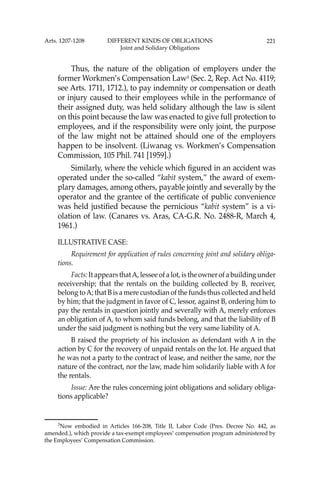 221
Thus, the nature of the obligation of employers under the
former Workmen’s Compensation Law3
(Sec. 2, Rep. Act No. 4119;
see Arts. 1711, 1712.), to pay indemnity or compensation or death
or injury caused to their employees while in the performance of
their assigned duty, was held solidary although the law is silent
on this point because the law was enacted to give full protection to
employees, and if the responsibility were only joint, the purpose
of the law might not be attained should one of the employers
happen to be insolvent. (Liwanag vs. Workmen’s Compensation
Commission, 105 Phil. 741 [1959].)
Similarly, where the vehicle which ﬁgured in an accident was
operated under the so-called “kabit system,” the award of exem-
plary damages, among others, payable jointly and severally by the
operator and the grantee of the certiﬁcate of public convenience
was held justiﬁed because the pernicious “kabit system” is a vi-
olation of law. (Canares vs. Aras, CA-G.R. No. 2488-R, March 4,
1961.)
ILLUSTRATIVE CASE:
Requirement for application of rules concerning joint and solidary obliga-
tions.
Facts: It appears thatA, lessee of a lot, is the owner of a building under
receivership; that the rentals on the building collected by B, receiver,
belong toA; that B is a mere custodian of the funds thus collected and held
by him; that the judgment in favor of C, lessor, against B, ordering him to
pay the rentals in question jointly and severally with A, merely enforces
an obligation of A, to whom said funds belong, and that the liability of B
under the said judgment is nothing but the very same liability of A.
B raised the propriety of his inclusion as defendant with A in the
action by C for the recovery of unpaid rentals on the lot. He argued that
he was not a party to the contract of lease, and neither the same, nor the
nature of the contract, nor the law, made him solidarily liable with A for
the rentals.
Issue: Are the rules concerning joint obligations and solidary obliga-
tions applicable?
3
Now embodied in Articles 166-208, Title II, Labor Code (Pres. Decree No. 442, as
amended.), which provide a tax-exempt employees’ compensation program administered by
the Employees’ Compensation Commission.
Arts. 1207-1208 DIFFERENT KINDS OF OBLIGATIONS
Joint and Solidary Obligations
 