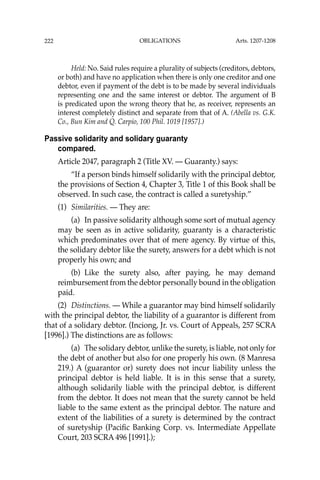 OBLIGATIONS
222
Held: No. Said rules require a plurality of subjects (creditors, debtors,
or both) and have no application when there is only one creditor and one
debtor, even if payment of the debt is to be made by several individuals
representing one and the same interest or debtor. The argument of B
is predicated upon the wrong theory that he, as receiver, represents an
interest completely distinct and separate from that of A. (Abella vs. G.K.
Co., Bun Kim and Q. Carpio, 100 Phil. 1019 [1957].)
Passive solidarity and solidary guaranty
compared.
Article 2047, paragraph 2 (Title XV. — Guaranty.) says:
“If a person binds himself solidarily with the principal debtor,
the provisions of Section 4, Chapter 3, Title 1 of this Book shall be
observed. In such case, the contract is called a suretyship.”
(1) Similarities. — They are:
(a) In passive solidarity although some sort of mutual agency
may be seen as in active solidarity, guaranty is a characteristic
which predominates over that of mere agency. By virtue of this,
the solidary debtor like the surety, answers for a debt which is not
properly his own; and
(b) Like the surety also, after paying, he may demand
reimbursement from the debtor personally bound in the obligation
paid.
(2) Distinctions. — While a guarantor may bind himself solidarily
with the principal debtor, the liability of a guarantor is different from
that of a solidary debtor. (Inciong, Jr. vs. Court of Appeals, 257 SCRA
[1996].) The distinctions are as follows:
(a) The solidary debtor, unlike the surety, is liable, not only for
the debt of another but also for one properly his own. (8 Manresa
219.) A (guarantor or) surety does not incur liability unless the
principal debtor is held liable. It is in this sense that a surety,
although solidarily liable with the principal debtor, is different
from the debtor. It does not mean that the surety cannot be held
liable to the same extent as the principal debtor. The nature and
extent of the liabilities of a surety is determined by the contract
of suretyship (Paciﬁc Banking Corp. vs. Intermediate Appellate
Court, 203 SCRA 496 [1991].);
Arts. 1207-1208
 