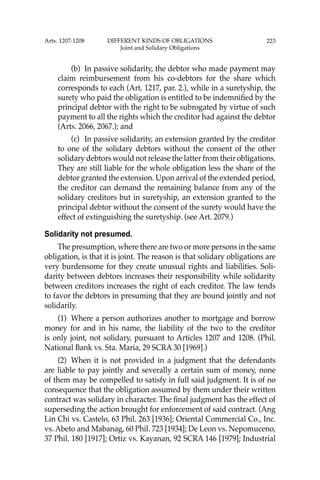 223
(b) In passive solidarity, the debtor who made payment may
claim reimbursement from his co-debtors for the share which
corresponds to each (Art. 1217, par. 2.), while in a suretyship, the
surety who paid the obligation is entitled to be indemniﬁed by the
principal debtor with the right to be subrogated by virtue of such
payment to all the rights which the creditor had against the debtor
(Arts. 2066, 2067.); and
(c) In passive solidarity, an extension granted by the creditor
to one of the solidary debtors without the consent of the other
solidary debtors would not release the latter from their obligations.
They are still liable for the whole obligation less the share of the
debtor granted the extension. Upon arrival of the extended period,
the creditor can demand the remaining balance from any of the
solidary creditors but in suretyship, an extension granted to the
principal debtor without the consent of the surety would have the
effect of extinguishing the suretyship. (see Art. 2079.)
Solidarity not presumed.
The presumption, where there are two or more persons in the same
obligation, is that it is joint. The reason is that solidary obligations are
very burdensome for they create unusual rights and liabilities. Soli-
darity between debtors increases their responsibility while solidarity
between creditors increases the right of each creditor. The law tends
to favor the debtors in presuming that they are bound jointly and not
solidarily.
(1) Where a person authorizes another to mortgage and borrow
money for and in his name, the liability of the two to the creditor
is only joint, not solidary, pursuant to Articles 1207 and 1208. (Phil.
National Bank vs. Sta. Maria, 29 SCRA 30 [1969].)
(2) When it is not provided in a judgment that the defendants
are liable to pay jointly and severally a certain sum of money, none
of them may be compelled to satisfy in full said judgment. It is of no
consequence that the obligation assumed by them under their written
contract was solidary in character. The ﬁnal judgment has the effect of
superseding the action brought for enforcement of said contract. (Ang
Lin Chi vs. Castelo, 63 Phil. 263 [1936]; Oriental Commercial Co., Inc.
vs. Abeto and Mabanag, 60 Phil. 723 [1934]; De Leon vs. Nepomuceno,
37 Phil. 180 [1917]; Ortiz vs. Kayanan, 92 SCRA 146 [1979]; Industrial
Arts. 1207-1208 DIFFERENT KINDS OF OBLIGATIONS
Joint and Solidary Obligations
 