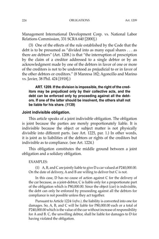 OBLIGATIONS
224
Management International Development Corp. vs. National Labor
Relations Commission, 331 SCRA 640 [2000].)
(3) One of the effects of the rule established by the Code that the
debt is to be presumed as “divided into as many equal shares . . . as
there are debtors” (Art. 1208.) is that “the interruption of prescription
by the claim of a creditor addressed to a single debtor or by an
acknowledgment made by one of the debtors in favor of one or more
of the creditors is not to be understood as prejudicial to or in favor of
the other debtors or creditors.” (8 Manresa 182; Agoncillo and Marino
vs. Javier, 38 Phil. 424 [1918].)
ART. 1209. If the division is impossible, the right of the cred-
itors may be prejudiced only by their collective acts, and the
debt can be enforced only by proceeding against all the debt-
ors. If one of the latter should be insolvent, the others shall not
be liable for his share. (1139)
Joint indivisible obligation.
This article speaks of a joint indivisible obligation. The obligation
is joint because the parties are merely proportionately liable. It is
indivisible because the object or subject matter is not physically
divisible into different parts. (see Art. 1225, par. 1.) In other words,
it is joint as to liabilities of the debtors or rights of the creditors but
indivisible as to compliance. (see Art. 1224.)
This obligation constitutes the middle ground between a joint
obligation and a solidary obligation.
EXAMPLES:
(1) A, B, and C are jointly liable to give D a car valued at P240,000.00.
On the date of delivery, A and B are willing to deliver but C is not.
In this case, D has no cause of action against C for the delivery of
the car because, as a joint-debtor, C is liable only for a proportionate part
of the obligation which is P80,000.00. Since the object (car) is indivisible,
the debt can only be enforced by proceeding against all the debtors for
compliance is not possible unless they act together.
Pursuant to Article 1224 (infra.), the liability is converted into one for
damages. So, A, B, and C will be liable for P80,000.00 each or a total of
P240,000.00 which is the value of the car without increase of responsibility
for A and B. C, the unwilling debtor, shall be liable for damages to D for
having violated the obligation.
Art. 1209
 