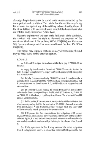 227
although the parties may not be bound in the same manner and by the
same periods and conditions. The rule is that the creditor may bring
his action in toto against any of the solidary debtors less the shares of
the other debtors with unexpired terms or unfulﬁlled conditions who
are entitled to defenses under Article 1222.
Upon the expiration of the term or the fulﬁllment of the condition,
the creditor will have the right to demand the payment of the
remainder. (Inchausti & Co. vs. Yulo, 34 Phil. 978 [1916]; see 8 Manresa
203; Operators Incorporated vs. American Biscuit Co., Inc., 154 SCRA
738 [1987].)
The parties may stipulate that any solidary debtor already bound
may be made liable for the entire obligation.
EXAMPLE:
A, B, C, and D obliged themselves solidarily to pay E P20,000.00, as
follows:
A, to pay by installment at the rate of P1,000.00 a month, to start in
July; B, to pay in September; C, to pay in December; and D, if E passes the
Bar examinations.
(a) In July, E can demand only P1,000.00 from A. E can also make a
demand from B, C, and/or D the P1,000.00 share corresponding to A. But
E cannot recover yet the shares of B, C, and D which are not yet due and
demandable.
(b) In September, E is entitled to collect from any of the solidary
debtors the share corresponding to B which is P5,000.00 and A, P1,000.00
or P3,000.00, if A had not yet paid any installment. The shares of C and D
are not yet recoverable.
(c) In December, E can recover from any of the solidary debtors, the
share corresponding to C in the amount of P5,000.00 plus such amounts
from the shares of A and B which have not yet been paid. The share of D
will mature only after E passes the Bar examinations.
(d) If E passes the Bar examinations, the obligation of D to pay
P5,000.00 arises. This amount can be demanded from any of the solidary
debtors. Again, E is also entitled to recover all amounts which are already
due and demandable and unpaid pertaining to the shares of A, B, and
C.
(e) If the agreement is that E may demand the entire obligation
from B in September, from C in December, or from D if E passes the Bar
Art. 1211 DIFFERENT KINDS OF OBLIGATIONS
Joint and Solidary Obligations
 