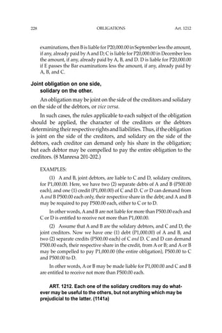 OBLIGATIONS
228
examinations, then B is liable for P20,000.00 in September less the amount,
if any, already paid by Aand D; C is liable for P20,000.00 in December less
the amount, if any, already paid by A, B, and D. D is liable for P20,000.00
if E passes the Bar examinations less the amount, if any, already paid by
A, B, and C.
Joint obligation on one side,
solidary on the other.
An obligation may be joint on the side of the creditors and solidary
on the side of the debtors, or vice versa.
In such cases, the rules applicable to each subject of the obligation
should be applied, the character of the creditors or the debtors
determiningtheirrespectiverightsandliabilities.Thus,iftheobligation
is joint on the side of the creditors, and solidary on the side of the
debtors, each creditor can demand only his share in the obligation;
but each debtor may be compelled to pay the entire obligation to the
creditors. (8 Manresa 201-202.)
EXAMPLES:
(1) A and B, joint debtors, are liable to C and D, solidary creditors,
for P1,000.00. Here, we have two (2) separate debts of A and B (P500.00
each), and one (1) credit (P1,000.00) of C and D. C or D can demand from
A and B P500.00 each only, their respective share in the debt; and A and B
may be required to pay P500.00 each, either to C or to D.
In other words, Aand B are not liable for more than P500.00 each and
C or D is entitled to receive not more than P1,000.00.
(2) Assume that A and B are the solidary debtors, and C and D, the
joint creditors. Now we have one (1) debt (P1,000.00) of A and B, and
two (2) separate credits (P500.00 each) of C and D. C and D can demand
P500.00 each, their respective share in the credit, from A or B; and A or B
may be compelled to pay P1,000.00 (the entire obligation), P500.00 to C
and P500.00 to D.
In other words, A or B may be made liable for P1,000.00 and C and B
are entitled to receive not more than P500.00 each.
ART. 1212. Each one of the solidary creditors may do what-
ever may be useful to the others, but not anything which may be
prejudicial to the latter. (1141a)
Art. 1212
 