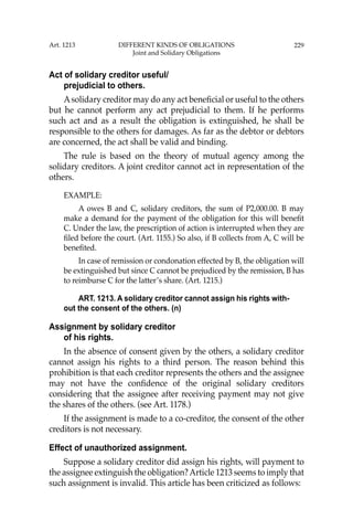 229
Act of solidary creditor useful/
prejudicial to others.
Asolidary creditor may do any act beneﬁcial or useful to the others
but he cannot perform any act prejudicial to them. If he performs
such act and as a result the obligation is extinguished, he shall be
responsible to the others for damages. As far as the debtor or debtors
are concerned, the act shall be valid and binding.
The rule is based on the theory of mutual agency among the
solidary creditors. A joint creditor cannot act in representation of the
others.
EXAMPLE:
A owes B and C, solidary creditors, the sum of P2,000.00. B may
make a demand for the payment of the obligation for this will beneﬁt
C. Under the law, the prescription of action is interrupted when they are
ﬁled before the court. (Art. 1155.) So also, if B collects from A, C will be
beneﬁted.
In case of remission or condonation effected by B, the obligation will
be extinguished but since C cannot be prejudiced by the remission, B has
to reimburse C for the latter’s share. (Art. 1215.)
ART. 1213. A solidary creditor cannot assign his rights with-
out the consent of the others. (n)
Assignment by solidary creditor
of his rights.
In the absence of consent given by the others, a solidary creditor
cannot assign his rights to a third person. The reason behind this
prohibition is that each creditor represents the others and the assignee
may not have the conﬁdence of the original solidary creditors
considering that the assignee after receiving payment may not give
the shares of the others. (see Art. 1178.)
If the assignment is made to a co-creditor, the consent of the other
creditors is not necessary.
Effect of unauthorized assignment.
Suppose a solidary creditor did assign his rights, will payment to
the assignee extinguish the obligation?Article 1213 seems to imply that
such assignment is invalid. This article has been criticized as follows:
Art. 1213 DIFFERENT KINDS OF OBLIGATIONS
Joint and Solidary Obligations
 