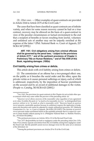 23
(3) Other cases. — Other examples of quasi-contracts are provided
in Article 2164 to Article 2175 of the Civil Code.12
The cases that have been classiﬁed as quasi-contracts are of inﬁnite
variety, and when for some reason recovery cannot be had on a true
contract, recovery may be allowed on the basis of a quasi-contract in
view of the peculiar circumstances or factual environment to the end
that a recipient of beneﬁts or favors resulting from lawful, voluntary
and unilateral acts of another may not be unjustly enriched at the
expense of the latter.13
(Phil. National Bank vs. Court of Appeals, 217
SCRA 347 [1993].)
ART. 1161. Civil obligations arising from criminal offenses
shall be governed by the penal laws,14
subject to the provisions
of Article 2177,15
and of the pertinent provisions of Chapter 2,
Preliminary Title on Human Relations,16
and of Title XVIII of this
Book, regulating damages. (1092a)
Civil liability arising from crimes or delicts.
This article deals with civil liability arising from crimes or delicts.
(1) The commission of an offense has a two-pronged effect: one,
on the public as it breaches the social order and the other, upon the
private victim as it causes personal sufferings or injury, each of which
is addressed, respectively, by the imposition of heavier punishment
on the accused and by an award of additional damages to the victim.
(People vs. Catubig, 363 SCRA 621 [2001].)
12
Art. 2143. The provisions for quasi-contracts in this Chapter do not exclude other qua-
si-contracts which may come within the purview of the preceding article. (n)
13
Quantum meruit allows recovery of the reasonable value regardless of any agreement
as to value. It entitles the party to “as much as he reasonably deserves,’’ as distinguished from
quantum valebant or to “as much as what is reasonably worth.’’ Recovery based on quantum
meruit presents a justiciable question because its settlement requires the application of judg-
ment and discretion and cannot be adjusted by simple arithmetical processes. (F.F. Mañacop
Construction Co., Inc. vs. Court of Appeals, 266 SCRA 235 [1997].) The doctrine of quantum
meruit prevents undue enrichment based on the equitable postulate that it is unjust for a per-
son to retain beneﬁt without paying for it. (Philippine National Bank vs. Shellink Planners,
Inc., 473 SCRA 552 [2006].)
14
The pertinent provisions are Articles 100 to 113 of the Revised Penal Code.
15
Art. 2177. Responsibility for fault or negligence under the preceding article [Art. 2176,
Note 19.] is entirely separate and distinct from the civil liability arising from negligence under
the Penal Code. But the plaintiff cannot recover damages twice for the same act or omission
of the defendant. (n)
16
Among the pertinent provisions are Articles 29 to 35 of the Civil Code.
Art. 1161 GENERAL PROVISIONS
 