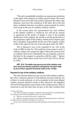 OBLIGATIONS
230
“This rule is unjustiﬁable and places an unnecessary restriction
on the rights of the solidary co-creditor upon his share. The reason
behind it seems to be that each creditor represents the others and,
therefore, must have the conﬁdence of the latter. But in the ﬁrst
place, conﬁdence between co-creditors cannot properly be said to
exist except in the case of a solidary credit by contract.
In the second place, the representation (by each creditor)
of the solidary creditors is created by law and not by consent
or agreement of the parties. If danger is seen in the possible
misfeasance of the assignee, the remedy is not the paralyzation of
the proprietary rights of the solidary creditor, but to impose upon
him a subsidiary responsibility for the acts of the assignee, similar
to that of the agent for the acts of the sub-agent under Art. 1892.4
This is Manresa’s view in his comment to Art. 1141 of the
Code of 1889. So that Art. 1213 could have been made to read: ‘A
solidary creditor who assigns his rights without the consent of his
co-creditors shall answer subsidiarily for any prejudice caused to
the latter by the assignee in connection with the credit.’ ” (Justice
J.B.L. Reyes, Observation on the New Civil Code, XVI L.J. 48, Jan.
31, 1951.)
ART. 1214. The debtor may pay any one of the solidary cred-
itors; but if any demand, judicial or extrajudicial, has been made
by one of them, payment should be made to him. (1142a)
Payment to any of the solidary creditors.
Theruleisthatthedebtormaypayanyoneofthesolidarycreditors.
But when a demand, judicial or extra-judicial, has been made by one
of them, to avoid confusion, as well as prejudice to the more diligent
creditor, payment should be made to him; otherwise, the obligation
will not be extinguished except insofar as the creditor-payee’s share is
concerned in case the latter does not give to the other creditors their
4
Art. 1892. The agent may appoint a substitute if the principal has not prohibited him
from doing so; but he shall be responsible for the acts of the substitute:
(1) When he was not given the power to appoint one;
(2) When he was given such power, but without designating the person, and the per-
son appointed was notoriously incompetent or insolvent.
All acts of the substitute appointed against the prohibition of the principal shall be void.
(1721)
Art. 1214
 