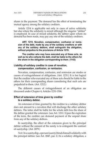 231
shares in the payment. The demand has the effect of terminating the
mutual agency among the solidary creditors.
Article 1214 is applicable not only in cases of active solidarity
but also where the solidarity is mixed although the singular “debtor”
is employed. In case of mixed solidarity, the debtor upon whom no
demand has been made, may pay any one of the solidary creditors.
ART. 1215. Novation, compensation, confusion or remis-
sion of the debt, made by any of the solidary creditors or with
any of the solidary debtors, shall extinguish the obligation,
without prejudice to the provisions of Article 1219.
The creditor who may have executed any of these acts, as
well as he who collects the debt, shall be liable to the others for
the share in the obligation corresponding to them. (1143)
Liability of solidary creditor in case of novation,
compensation, confusion, or remission.
Novation, compensation, confusion, and remission are modes or
causes of extinguishment of obligations. (Art. 1231.) It is but logical
that the creditor who executed any of these acts should be liable to the
others for their corresponding shares considering that such acts are
prejudicial to them. (Art. 1212.)
The different causes of extinguishment of an obligation are
discussed under Chapter 4, Articles 1231-1304.
Effect of extension of time given by creditor
to a solidary debtor.
An extension of time granted by the creditor to a solidary debtor
does not amount to a novation that will discharge the other solidary
debtors. The latter shall be liable for the whole debt less the share of
the debtor granted the extension. (see Art. 1211.) Upon the expiration
of the term, the creditor can demand payment of the unpaid share
from any of the solidary debtors.
In suretyship, the effect of the extension given to the principal
debtor without the consent of the surety is to extinguish the contract
of suretyship. (Art. 2079.)
Note:Inasuretyship,aperson(surety)bindshimselfsolidarilywith
the principal debtor. (see Art. 2047, par. 2.) In a solidary obligation, a
Art. 1215 DIFFERENT KINDS OF OBLIGATIONS
Joint and Solidary Obligations
 