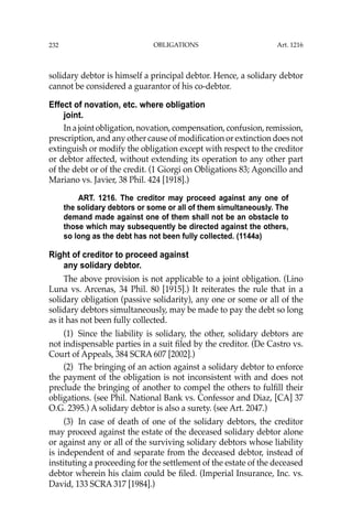 OBLIGATIONS
232
solidary debtor is himself a principal debtor. Hence, a solidary debtor
cannot be considered a guarantor of his co-debtor.
Effect of novation, etc. where obligation
joint.
Inajointobligation,novation,compensation,confusion,remission,
prescription, and any other cause of modiﬁcation or extinction does not
extinguish or modify the obligation except with respect to the creditor
or debtor affected, without extending its operation to any other part
of the debt or of the credit. (1 Giorgi on Obligations 83; Agoncillo and
Mariano vs. Javier, 38 Phil. 424 [1918].)
ART. 1216. The creditor may proceed against any one of
the solidary debtors or some or all of them simultaneously. The
demand made against one of them shall not be an obstacle to
those which may subsequently be directed against the others,
so long as the debt has not been fully collected. (1144a)
Right of creditor to proceed against
any solidary debtor.
The above provision is not applicable to a joint obligation. (Lino
Luna vs. Arcenas, 34 Phil. 80 [1915].) It reiterates the rule that in a
solidary obligation (passive solidarity), any one or some or all of the
solidary debtors simultaneously, may be made to pay the debt so long
as it has not been fully collected.
(1) Since the liability is solidary, the other, solidary debtors are
not indispensable parties in a suit ﬁled by the creditor. (De Castro vs.
Court of Appeals, 384 SCRA 607 [2002].)
(2) The bringing of an action against a solidary debtor to enforce
the payment of the obligation is not inconsistent with and does not
preclude the bringing of another to compel the others to fulﬁll their
obligations. (see Phil. National Bank vs. Confessor and Diaz, [CA] 37
O.G. 2395.) A solidary debtor is also a surety. (see Art. 2047.)
(3) In case of death of one of the solidary debtors, the creditor
may proceed against the estate of the deceased solidary debtor alone
or against any or all of the surviving solidary debtors whose liability
is independent of and separate from the deceased debtor, instead of
instituting a proceeding for the settlement of the estate of the deceased
debtor wherein his claim could be ﬁled. (Imperial Insurance, Inc. vs.
David, 133 SCRA 317 [1984].)
Art. 1216
 