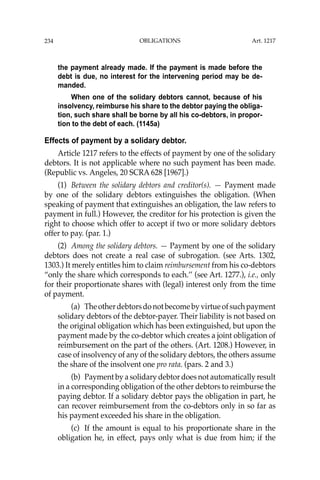 OBLIGATIONS
234
the payment already made. If the payment is made before the
debt is due, no interest for the intervening period may be de-
manded.
When one of the solidary debtors cannot, because of his
insolvency, reimburse his share to the debtor paying the obliga-
tion, such share shall be borne by all his co-debtors, in propor-
tion to the debt of each. (1145a)
Effects of payment by a solidary debtor.
Article 1217 refers to the effects of payment by one of the solidary
debtors. It is not applicable where no such payment has been made.
(Republic vs. Angeles, 20 SCRA 628 [1967].)
(1) Between the solidary debtors and creditor(s). — Payment made
by one of the solidary debtors extinguishes the obligation. (When
speaking of payment that extinguishes an obligation, the law refers to
payment in full.) However, the creditor for his protection is given the
right to choose which offer to accept if two or more solidary debtors
offer to pay. (par. 1.)
(2) Among the solidary debtors. — Payment by one of the solidary
debtors does not create a real case of subrogation. (see Arts. 1302,
1303.) It merely entitles him to claim reimbursement from his co-debtors
“only the share which corresponds to each.’’ (see Art. 1277.), i.e., only
for their proportionate shares with (legal) interest only from the time
of payment.
(a) Theotherdebtorsdonotbecomebyvirtueofsuchpayment
solidary debtors of the debtor-payer. Their liability is not based on
the original obligation which has been extinguished, but upon the
payment made by the co-debtor which creates a joint obligation of
reimbursement on the part of the others. (Art. 1208.) However, in
case of insolvency of any of the solidary debtors, the others assume
the share of the insolvent one pro rata. (pars. 2 and 3.)
(b) Payment by a solidary debtor does not automatically result
in a corresponding obligation of the other debtors to reimburse the
paying debtor. If a solidary debtor pays the obligation in part, he
can recover reimbursement from the co-debtors only in so far as
his payment exceeded his share in the obligation.
(c) If the amount is equal to his proportionate share in the
obligation he, in effect, pays only what is due from him; if the
Art. 1217
 