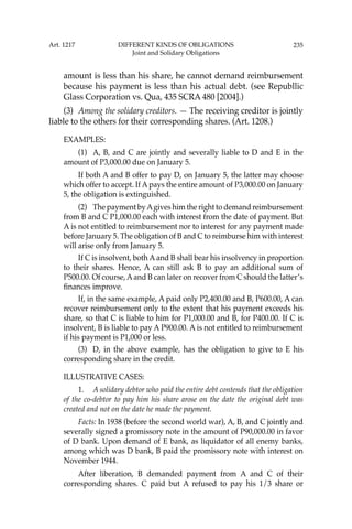 235
amount is less than his share, he cannot demand reimbursement
because his payment is less than his actual debt. (see Republlic
Glass Corporation vs. Qua, 435 SCRA 480 [2004].)
(3) Among the solidary creditors. — The receiving creditor is jointly
liable to the others for their corresponding shares. (Art. 1208.)
EXAMPLES:
(1) A, B, and C are jointly and severally liable to D and E in the
amount of P3,000.00 due on January 5.
If both A and B offer to pay D, on January 5, the latter may choose
which offer to accept. If A pays the entire amount of P3,000.00 on January
5, the obligation is extinguished.
(2) The payment byAgives him the right to demand reimbursement
from B and C P1,000.00 each with interest from the date of payment. But
A is not entitled to reimbursement nor to interest for any payment made
before January 5. The obligation of B and C to reimburse him with interest
will arise only from January 5.
If C is insolvent, both Aand B shall bear his insolvency in proportion
to their shares. Hence, A can still ask B to pay an additional sum of
P500.00. Of course,Aand B can later on recover from C should the latter’s
ﬁnances improve.
If, in the same example, A paid only P2,400.00 and B, P600.00, A can
recover reimbursement only to the extent that his payment exceeds his
share, so that C is liable to him for P1,000.00 and B, for P400.00. If C is
insolvent, B is liable to pay A P900.00. A is not entitled to reimbursement
if his payment is P1,000 or less.
(3) D, in the above example, has the obligation to give to E his
corresponding share in the credit.
ILLUSTRATIVE CASES:
1. A solidary debtor who paid the entire debt contends that the obligation
of the co-debtor to pay him his share arose on the date the original debt was
created and not on the date he made the payment.
Facts: In 1938 (before the second world war), A, B, and C jointly and
severally signed a promissory note in the amount of P90,000.00 in favor
of D bank. Upon demand of E bank, as liquidator of all enemy banks,
among which was D bank, B paid the promissory note with interest on
November 1944.
After liberation, B demanded payment from A and C of their
corresponding shares. C paid but A refused to pay his 1/3 share or
Art. 1217 DIFFERENT KINDS OF OBLIGATIONS
Joint and Solidary Obligations
 
