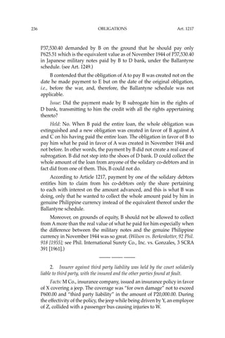 OBLIGATIONS
236
P37,530.40 demanded by B on the ground that he should pay only
P625.51 which is the equivalent value as of November 1944 of P37,530.40
in Japanese military notes paid by B to D bank, under the Ballantyne
schedule. (see Art. 1249.)
B contended that the obligation of A to pay B was created not on the
date he made payment to E but on the date of the original obligation,
i.e., before the war, and, therefore, the Ballantyne schedule was not
applicable.
Issue: Did the payment made by B subrogate him in the rights of
D bank, transmitting to him the credit with all the rights appertaining
thereto?
Held: No. When B paid the entire loan, the whole obligation was
extinguished and a new obligation was created in favor of B against A
and C on his having paid the entire loan. The obligation in favor of B to
pay him what he paid in favor of A was created in November 1944 and
not before. In other words, the payment by B did not create a real case of
subrogation. B did not step into the shoes of D bank. D could collect the
whole amount of the loan from anyone of the solidary co-debtors and in
fact did from one of them. This, B could not do.
According to Article 1217, payment by one of the solidary debtors
entitles him to claim from his co-debtors only the share pertaining
to each with interest on the amount advanced, and this is what B was
doing, only that he wanted to collect the whole amount paid by him in
genuine Philippine currency instead of the equivalent thereof under the
Ballantyne schedule.
Moreover, on grounds of equity, B should not be allowed to collect
from A more than the real value of what he paid for him especially when
the difference between the military notes and the genuine Philippine
currency in November 1944 was so great. (Wilson vs. Berkenkotter, 92 Phil.
918 [1955]; see Phil. International Surety Co., Inc. vs. Gonzales, 3 SCRA
391 [1961].)
—-— —-— —-—
2. Insurer against third party liability was held by the court solidarily
liable to third party, with the insured and the other parties found at fault.
Facts: M Co., insurance company, issued an insurance policy in favor
of X covering a jeep. The coverage was “for own damage” not to exceed
P600.00 and “third party liability” in the amount of P20,000.00. During
the effectivity of the policy, the jeep while being driven by Y, an employee
of Z, collided with a passenger bus causing injuries to W.
Art. 1217
 