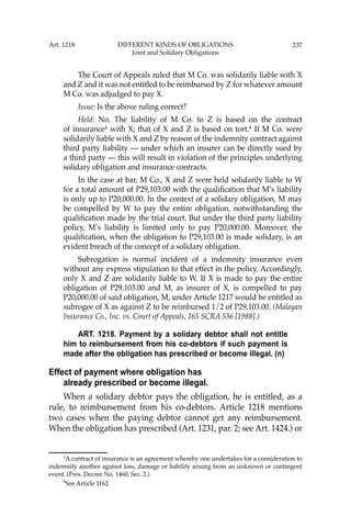 237
The Court of Appeals ruled that M Co. was solidarily liable with X
and Z and it was not entitled to be reimbursed by Z for whatever amount
M Co. was adjudged to pay X.
Issue: Is the above ruling correct?
Held: No. The liability of M Co. to Z is based on the contract
of insurance5
with X; that of X and Z is based on tort.6
If M Co. were
solidarily liable with X and Z by reason of the indemnity contract against
third party liability — under which an insurer can be directly sued by
a third party — this will result in violation of the principles underlying
solidary obligation and insurance contracts.
In the case at bar, M Co., X and Z were held solidarily liable to W
for a total amount of P29,103.00 with the qualiﬁcation that M’s liability
is only up to P20,000.00. In the context of a solidary obligation, M may
be compelled by W to pay the entire obligation, notwithstanding the
qualiﬁcation made by the trial court. But under the third party liability
policy, M’s liability is limited only to pay P20,000.00. Moreover, the
qualiﬁcation, when the obligation to P29,103.00 is made solidary, is an
evident breach of the concept of a solidary obligation.
Subrogation is normal incident of a indemnity insurance even
without any express stipulation to that effect in the policy. Accordingly,
only X and Z are solidarily liable to W. If X is made to pay the entire
obligation of P29,103.00 and M, as insurer of X, is compelled to pay
P20,000.00 of said obligation, M, under Article 1217 would be entitled as
subrogee of X as against Z to be reimbursed 1/2 of P29,103.00. (Malayan
Insurance Co., Inc. vs. Court of Appeals, 165 SCRA 536 [1988].)
ART. 1218. Payment by a solidary debtor shall not entitle
him to reimbursement from his co-debtors if such payment is
made after the obligation has prescribed or become illegal. (n)
Effect of payment where obligation has
already prescribed or become illegal.
When a solidary debtor pays the obligation, he is entitled, as a
rule, to reimbursement from his co-debtors. Article 1218 mentions
two cases when the paying debtor cannot get any reimbursement.
When the obligation has prescribed (Art. 1231, par. 2; see Art. 1424.) or
5
A contract of insurance is an agreement whereby one undertakes for a consideration to
indemnify another against loss, damage or liability arising from an unknown or contingent
event. (Pres. Decree No. 1460, Sec. 2.)
6
See Article 1162.
Art. 1218 DIFFERENT KINDS OF OBLIGATIONS
Joint and Solidary Obligations
 