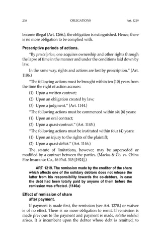 OBLIGATIONS
238
become illegal (Art. 1266.), the obligation is extinguished. Hence, there
is no more obligation to be complied with.
Prescriptive periods of actions.
“By prescription, one acquires ownership and other rights through
the lapse of time in the manner and under the conditions laid down by
law.
In the same way, rights and actions are lost by prescription.” (Art.
1106.)
“The following actions must be brought within ten (10) years from
the time the right of action accrues:
(1) Upon a written contract;
(2) Upon an obligation created by law;
(3) Upon a judgment.“ (Art. 1144.)
“The following actions must be commenced within six (6) years:
(1) Upon an oral contract;
(2) Upon a quasi-contract.“ (Art. 1145.)
“The following actions must be instituted within four (4) years:
(1) Upon an injury to the rights of the plaintiff;
(2) Upon a quasi-delict.’’ (Art. 1146.)
The statute of limitations, however, may be superseded or
modiﬁed by a contract between the parties. (Macias & Co. vs. China
Fire Insurance Co., 46 Phil. 345 [1924].)
ART. 1219. The remission made by the creditor of the share
which affects one of the solidary debtors does not release the
latter from his responsibility towards the co-debtors, in case
the debt had been totally paid by anyone of them before the
remission was effected. (1146a)
Effect of remission of share
after payment.
If payment is made ﬁrst, the remission (see Art. 1270.) or waiver
is of no effect. There is no more obligation to remit. If remission is
made previous to the payment and payment is made, solutio indebiti
arises. It is incumbent upon the debtor whose debt is remitted, to
Art. 1219
 