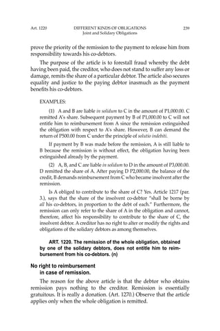 239
prove the priority of the remission to the payment to release him from
responsibility towards his co-debtors.
The purpose of the article is to forestall fraud whereby the debt
having been paid, the creditor, who does not stand to suffer any loss or
damage, remits the share of a particular debtor. The article also secures
equality and justice to the paying debtor inasmuch as the payment
beneﬁts his co-debtors.
EXAMPLES:
(1) A and B are liable in solidum to C in the amount of P1,000.00. C
remitted A’s share. Subsequent payment by B of P1,000.00 to C will not
entitle him to reimbursement from A since the remission extinguished
the obligation with respect to A’s share. However, B can demand the
return of P500.00 from C under the principle of solutio indebiti.
If payment by B was made before the remission, A is still liable to
B because the remission is without effect, the obligation having been
extinguished already by the payment.
(2) A, B, and C are liable in solidum to D in the amount of P3,000.00.
D remitted the share of A. After paying D P2,000.00, the balance of the
credit, B demands reimbursement from C who became insolvent after the
remission.
Is A obliged to contribute to the share of C? Yes. Article 1217 (par.
3.), says that the share of the insolvent co-debtor “shall be borne by
all his co-debtors, in proportion to the debt of each.” Furthermore, the
remission can only refer to the share of A in the obligation and cannot,
therefore, affect his responsibility to contribute to the share of C, the
insolvent debtor. A creditor has no right to alter or modify the rights and
obligations of the solidary debtors as among themselves.
ART. 1220. The remission of the whole obligation, obtained
by one of the solidary debtors, does not entitle him to reim-
bursement from his co-debtors. (n)
No right to reimbursement
in case of remission.
The reason for the above article is that the debtor who obtains
remission pays nothing to the creditor. Remission is essentially
gratuitous. It is really a donation. (Art. 1270.) Observe that the article
applies only when the whole obligation is remitted.
Art. 1220 DIFFERENT KINDS OF OBLIGATIONS
Joint and Solidary Obligations
 