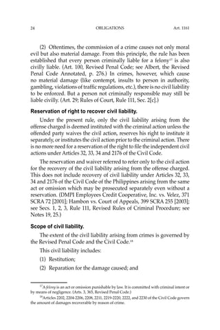 OBLIGATIONS
24
(2) Oftentimes, the commission of a crime causes not only moral
evil but also material damage. From this principle, the rule has been
established that every person criminally liable for a felony17
is also
civilly liable. (Art. 100, Revised Penal Code; see Albert, the Revised
Penal Code Annotated, p. 276.) In crimes, however, which cause
no material damage (like contempt, insults to person in authority,
gambling, violations of trafﬁc regulations, etc.), there is no civil liability
to be enforced. But a person not criminally responsible may still be
liable civilly. (Art. 29; Rules of Court, Rule 111, Sec. 2[c].)
Reservation of right to recover civil liability.
Under the present rule, only the civil liability arising from the
offense charged is deemed instituted with the criminal action unless the
offended party waives the civil action, reserves his right to institute it
separately, or institutes the civil action prior to the criminal action. There
is no more need for a reservation of the right to ﬁle the independent civil
actions under Articles 32, 33, 34 and 2176 of the Civil Code.
The reservation and waiver referred to refer only to the civil action
for the recovery of the civil liability arising from the offense charged.
This does not include recovery of civil liability under Articles 32, 33,
34 and 2176 of the Civil Code of the Philippines arising from the same
act or omission which may be prosecuted separately even without a
reservation. (DMPI Employees Credit Cooperative, Inc. vs. Velez, 371
SCRA 72 [2001]; Hambon vs. Court of Appeals, 399 SCRA 255 [2003];
see Secs. 1, 2, 3, Rule 111, Revised Rules of Criminal Procedure; see
Notes 19, 25.)
Scope of civil liability.
The extent of the civil liability arising from crimes is governed by
the Revised Penal Code and the Civil Code.18
This civil liability includes:
(1) Restitution;
(2) Reparation for the damage caused; and
17
A felony is an act or omission punishable by law. It is committed with criminal intent or
by means of negligence. (Arts. 3, 365, Revised Penal Code.)
18
Articles 2202, 2204-2206, 2208, 2211, 2219-2220, 2222, and 2230 of the Civil Code govern
the amount of damages recoverable by reason of crime.
Art. 1161
 