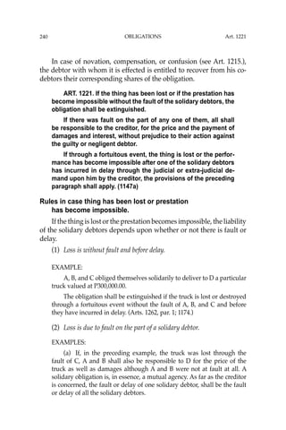 OBLIGATIONS
240
In case of novation, compensation, or confusion (see Art. 1215.),
the debtor with whom it is effected is entitled to recover from his co-
debtors their corresponding shares of the obligation.
ART. 1221. If the thing has been lost or if the prestation has
become impossible without the fault of the solidary debtors, the
obligation shall be extinguished.
If there was fault on the part of any one of them, all shall
be responsible to the creditor, for the price and the payment of
damages and interest, without prejudice to their action against
the guilty or negligent debtor.
If through a fortuitous event, the thing is lost or the perfor-
mance has become impossible after one of the solidary debtors
has incurred in delay through the judicial or extra-judicial de-
mand upon him by the creditor, the provisions of the preceding
paragraph shall apply. (1147a)
Rules in case thing has been lost or prestation
has become impossible.
If the thing is lost or the prestation becomes impossible, the liability
of the solidary debtors depends upon whether or not there is fault or
delay.
(1) Loss is without fault and before delay.
EXAMPLE:
A, B, and C obliged themselves solidarily to deliver to D a particular
truck valued at P300,000.00.
The obligation shall be extinguished if the truck is lost or destroyed
through a fortuitous event without the fault of A, B, and C and before
they have incurred in delay. (Arts. 1262, par. 1; 1174.)
(2) Loss is due to fault on the part of a solidary debtor.
EXAMPLES:
(a) If, in the preceding example, the truck was lost through the
fault of C, A and B shall also be responsible to D for the price of the
truck as well as damages although A and B were not at fault at all. A
solidary obligation is, in essence, a mutual agency. As far as the creditor
is concerned, the fault or delay of one solidary debtor, shall be the fault
or delay of all the solidary debtors.
Art. 1221
 