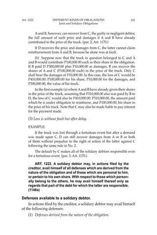 241
Aand B, however, can recover from C, the guilty or negligent debtor,
the full amount of such price and damages if A and B have already
contributed to the price of the truck. (par. 2; Art. 1170.)
If D recovers the price and damages from C, the latter cannot claim
reimbursement from A and B, because he alone was at fault.
(b) Suppose now that the truck in question belonged to C and A
and B would contribute P100,000.00 each as their share in the obligation.
If B paid D P300,000.00 plus P10,000.00 as damages, B can recover the
shares of A and C (P100,000.00 each) in the price of the truck. Only C
shall bear the damages of P10,000.00. In this case, the loss of C would be
P410,000.00: P100,000.00 for his share, P10,000.00 for the damages, and
P300,000.00, the value of his truck.
In the ﬁrst example (a) whereAand B have already given their shares
in the price of the truck, assuming that P310,000.00 also was paid by B to
D, the loss of C would also be P410,000.00: P310,000.00, the amount paid
which he is under obligation to reimburse, and P100,000.00, his share in
the price of his truck. Note that C may also be made liable to pay interest
for the payment made.
(3) Loss is without fault but after delay.
EXAMPLE:
If the truck was lost through a fortuitous event but after a demand
was made upon C, D can still recover damages from A or B or both
of them without prejudice to the right of action of the latter against C
following the same rule in No. 2.
The default by C makes all of the solidary debtors responsible even
for a fortuitous event. (par. 3; Art. 1170.)
ART. 1222. A solidary debtor may, in actions filed by the
creditor, avail himself of all defenses which are derived from the
nature of the obligation and of those which are personal to him,
or pertain to his own share. With respect to those which person-
ally belong to the others, he may avail himself thereof only as
regards that part of the debt for which the latter are responsible.
(1148a)
Defenses available to a solidary debtor.
In actions ﬁled by the creditor, a solidary debtor may avail himself
of the following defenses:
(1) Defenses derived from the nature of the obligation.
Art. 1222 DIFFERENT KINDS OF OBLIGATIONS
Joint and Solidary Obligations
 
