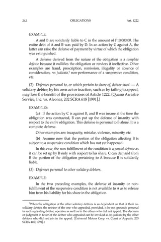 OBLIGATIONS
242
EXAMPLE:
A and B are solidarily liable to C in the amount of P10,000.00. The
entire debt of A and B was paid by D. In an action by C against A, the
latter can raise the defense of payment by virtue of which the obligation
was extinguished.
A defense derived from the nature of the obligation is a complete
defense because it nulliﬁes the obligation or renders it ineffective. Other
examples are fraud, prescription, remission, illegality or absence of
consideration, res judicata,7
non-performance of a suspensive condition,
etc.
(2) Defenses personal to, or which pertain to share of, debtor sued. — A
solidary debtor, by his own act or inaction, such as by failing to appeal,
may lose the beneﬁt of the provisions of Article 1222. (Quano Arrastre
Service, Inc. vs. Aleonar, 202 SCRA 618 [1991].)
EXAMPLES:
(a) If the action by C is against B, and B was insane at the time the
obligation was contracted, B can put up the defense of insanity with
respect to the entire obligation. This defense is personal to B alone. It is a
complete defense.
Other examples are: incapacity, mistake, violence, minority, etc.
(b) Assume now that the portion of the obligation affecting B is
subject to a suspensive condition which has not yet happened.
In this case, the non-fulﬁllment of the condition is a partial defense as
it can be set up by B only with respect to his share. C can demand from
B the portion of the obligation pertaining to A because B is solidarily
liable.
(3) Defenses personal to other solidary debtors.
EXAMPLE:
In the two preceding examples, the defense of insanity or non-
fulﬁllment of the suspensive condition is not available to A as to release
him from his liability for his share in the obligation.
7
When the obligation of the other solidary debtors is so dependent on that of their co-
solidary debtor, the release of the one who appealed, provided, it be not grounds personal
to such appealing debtor, operates as well as to the others who did not appeal. The decision
or judgment in favor of the debtor who appealed can be invoked as res judicata by the other
debtors who did not join in the appeal. (Universal Motors Corp. vs. Court of Appeals, 205
SCRA 448 [1992].)
Art. 1222
 