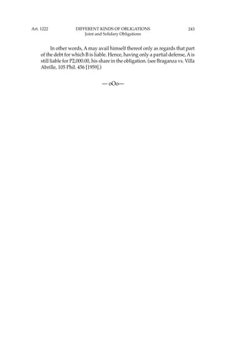 243
In other words, A may avail himself thereof only as regards that part
of the debt for which B is liable. Hence, having only a partial defense, Ais
still liable for P2,000.00, his share in the obligation. (see Braganza vs. Villa
Abrille, 105 Phil. 456 [1959].)
— oOo—
Art. 1222 DIFFERENT KINDS OF OBLIGATIONS
Joint and Solidary Obligations
 