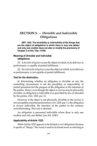OBLIGATIONS
244
SECTION 5. — Divisible and Indivisible
Obligations
ART. 1223. The divisibility or indivisibility of the things that
are the object of obligations in which there is only one debtor
and only one creditor does not alter or modify the provisions of
Chapter 2 of this Title. (1149)
Meaning of divisible and indivisible
obligations.
(1) Adivisible obligation is one the object of which, in its delivery or
performance, is capable of partial fulﬁllment.
(2) An indivisible obligation is one the object of which, in its delivery
or performance, is not capable of partial fulﬁllment.
Test for the distinction.
In determining whether an obligation is divisible or not, the
controlling circumstance is not the possibility or impossibility of
partial prestation but the purpose of the obligation or the intention of
the parties. Hence, even though the object or service may be physically
divisible, an obligation is indivisible if so provided by law or intended
by the parties. (Art. 1225, par. 3.)
However, if the object is not physically divisible or the service is
not susceptible of partial performance (Art. 1225, par. 1.), the obligation
is always indivisible, the intention of the parties to the contrary
notwithstanding. This rule is absolute.
An obligation is presumed indivisible where there is only one
creditor and only one debtor. (see Art. 1248.)
Applicability of Article 1223.
While Article 1223 appears to be limited to real obligations because
it speaks of “things,” the word is used in its broad sense as referring to
244
 