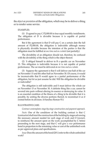 245
the object or prestation of the obligation, which may be to deliver a thing
or to render some service.
EXAMPLES:
(1) D agreed to pay C P2,000.00 in four equal monthly installments.
The obligation of D is divisible because it is capable of partial
performance.
But if the agreement is that D will pay C on a certain date the full
amount of P2,000.00, the obligation is indivisible although money
is physically divisible because the intention of the parties is that the
obligation must be fulﬁlled at one time and as a whole (not partially).
The divisibility of an obligation should not, therefore, be confused
with the divisibility of the thing which is the object thereof.
(2) S obliged himself to deliver to B a speciﬁc car on November
15. This obligation is indivisible because it is not capable of partial
performance. The car must be delivered at one time and as a whole.
(3) Suppose the agreement is that S will deliver one-half of the car
on November 15 and the other half on November 30. Of course, it would
be inconceivable that B would agree to a partial performance of the
obligation, but let us just assume he did. Will the obligation be divisible
or indivisible?
The obligation is still indivisible and S must deliver the whole car
on November 15 or November 30. A deﬁnite thing like a car, cannot be
severed into parts without altering its essence or destroying its value. It
is an essential condition of the ﬁtness of a thing to be divisible that it is
possible, by uniting the diverse portions thereof, to reconstruct it as if
existed before its division. (4 Sanchez Roman 93.)
ILLUSTRATIVE CASE:
Contract contemplates stage-by-stage construction and payment approach.
Facts: One of the conditions of the building contract is that C
(contractor)shallstarttheconstructionofthebuildingbystagesadvancing
the necessary amount needed for each stage of work and O (owner),
to reimburse the amount spent on the work accomplished by C before
proceeding to the next stage, and that C will give a new performance
bond in proportion to the remaining value or cost of the unﬁnished work
as per approved plans and speciﬁcations.
Issue:Doestheamountofthebond(20%)refertothewholeunﬁnished
work?
Art. 1223 DIFFERENT KINDS OF OBLIGATIONS
Divisible and Indivisible Obligations
 