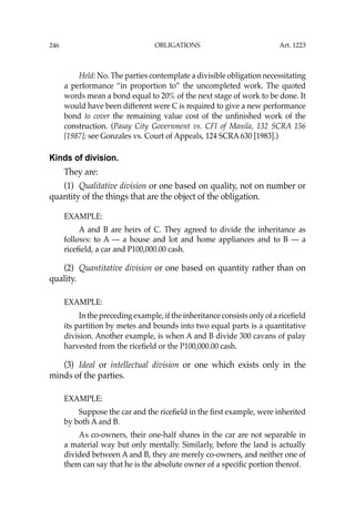 OBLIGATIONS
246
Held: No. The parties contemplate a divisible obligation necessitating
a performance “in proportion to” the uncompleted work. The quoted
words mean a bond equal to 20% of the next stage of work to be done. It
would have been different were C is required to give a new performance
bond to cover the remaining value cost of the unﬁnished work of the
construction. (Pasay City Government vs. CFI of Manila, 132 SCRA 156
[1987]; see Gonzales vs. Court of Appeals, 124 SCRA 630 [1983].)
Kinds of division.
They are:
(1) Qualitative division or one based on quality, not on number or
quantity of the things that are the object of the obligation.
EXAMPLE:
A and B are heirs of C. They agreed to divide the inheritance as
follows: to A — a house and lot and home appliances and to B — a
riceﬁeld, a car and P100,000.00 cash.
(2) Quantitative division or one based on quantity rather than on
quality.
EXAMPLE:
In the preceding example, if the inheritance consists only of a riceﬁeld
its partition by metes and bounds into two equal parts is a quantitative
division. Another example, is when A and B divide 300 cavans of palay
harvested from the riceﬁeld or the P100,000.00 cash.
(3) Ideal or intellectual division or one which exists only in the
minds of the parties.
EXAMPLE:
Suppose the car and the riceﬁeld in the ﬁrst example, were inherited
by both A and B.
As co-owners, their one-half shares in the car are not separable in
a material way but only mentally. Similarly, before the land is actually
divided between A and B, they are merely co-owners, and neither one of
them can say that he is the absolute owner of a speciﬁc portion thereof.
Art. 1223
 