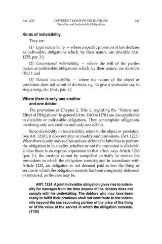 247
Kinds of indivisibility.
They are:
(1) Legal indivisibility. — where a speciﬁc provision of law declares
as indivisible, obligations which, by their nature, are divisible (Art.
1225, par. 3.);
(2) Conventional indivisibility. — where the will of the parties
makes as indivisible, obligations which, by their nature, are divisible
(Ibid.); and
(3) Natural indivisibility. — where the nature of the object or
prestation does not admit of division, e.g., to give a particular car, to
sing a song, etc. (Ibid., par. 1.)
Where there is only one creditor
and one debtor.
The provisions of Chapter 2, Title 1, regarding the “Nature and
Effect of Obligations” in general (Arts. 1163 to 1178.) are also applicable
to divisible or indivisible obligations. They contemplate obligations
involving only one creditor and only one debtor.
Since divisibility or indivisibility refers to the object or prestation
(see Art. 1210.), it does not alter or modify said provisions. (Art. 1223.)
Whenthereisonlyonecreditorandonedebtor,thelatterhastoperform
the obligation in its totality, whether or not the prestation is divisible.
Unless there is an express stipulation to that effect, says Article 1248
(par. 1.), the creditor cannot be compelled partially to receive the
prestations in which the obligation consists; and in accordance with
Article 1232, an obligation is not deemed paid unless the thing or
service in which the obligation consists has been completely delivered
or rendered, as the case may be.
ART. 1224. A joint indivisible obligation gives rise to indem-
nity for damages from the time anyone of the debtors does not
comply with his undertaking. The debtors who may have been
ready to fulfill their promises shall not contribute to the indem-
nity beyond the corresponding portion of the price of the thing
or of the value of the service in which the obligation consists.
(1150)
Art. 1224 DIFFERENT KINDS OF OBLIGATIONS
Divisible and Indivisible Obligations
 