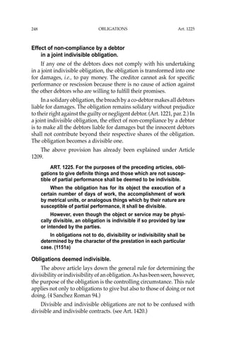 OBLIGATIONS
248
Effect of non-compliance by a debtor
in a joint indivisible obligation.
If any one of the debtors does not comply with his undertaking
in a joint indivisible obligation, the obligation is transformed into one
for damages, i.e., to pay money. The creditor cannot ask for speciﬁc
performance or rescission because there is no cause of action against
the other debtors who are willing to fulﬁll their promises.
In a solidary obligation, the breach by a co-debtor makes all debtors
liable for damages. The obligation remains solidary without prejudice
to their right against the guilty or negligent debtor. (Art. 1221, par. 2.) In
a joint indivisible obligation, the effect of non-compliance by a debtor
is to make all the debtors liable for damages but the innocent debtors
shall not contribute beyond their respective shares of the obligation.
The obligation becomes a divisible one.
The above provision has already been explained under Article
1209.
ART. 1225. For the purposes of the preceding articles, obli-
gations to give definite things and those which are not suscep-
tible of partial performance shall be deemed to be indivisible.
When the obligation has for its object the execution of a
certain number of days of work, the accomplishment of work
by metrical units, or analogous things which by their nature are
susceptible of partial performance, it shall be divisible.
However, even though the object or service may be physi-
cally divisible, an obligation is indivisible if so provided by law
or intended by the parties.
In obligations not to do, divisibility or indivisibility shall be
determined by the character of the prestation in each particular
case. (1151a)
Obligations deemed indivisible.
The above article lays down the general rule for determining the
divisibility or indivisibility of an obligation.As has been seen, however,
the purpose of the obligation is the controlling circumstance. This rule
applies not only to obligations to give but also to those of doing or not
doing. (4 Sanchez Roman 94.)
Divisible and indivisible obligations are not to be confused with
divisible and indivisible contracts. (see Art. 1420.)
Art. 1225
 