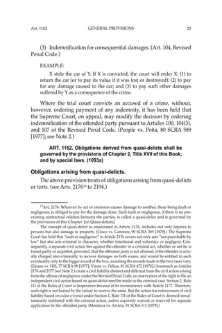 25
(3) Indemniﬁcation for consequential damages. (Art. 104, Revised
Penal Code.)
EXAMPLE:
X stole the car of Y. If X is convicted, the court will order X: (1) to
return the car (or to pay its value if it was lost or destroyed); (2) to pay
for any damage caused to the car; and (3) to pay such other damages
suffered by Y as a consequence of the crime.
Where the trial court convicts an accused of a crime, without,
however, ordering payment of any indemnity, it has been held that
the Supreme Court, on appeal, may modify the decision by ordering
indemniﬁcation of the offended party pursuant to Articles 100, 104(3),
and 107 of the Revised Penal Code. (People vs. Peña, 80 SCRA 589
[1977]; see Note 2.)
ART. 1162. Obligations derived from quasi-delicts shall be
governed by the provisions of Chapter 2, Title XVII of this Book,
and by special laws. (1093a)
Obligations arising from quasi-delicts.
The above provision treats of obligations arising from quasi-delicts
or torts. (see Arts. 217619
to 2194.)
19
Art. 2176. Whoever by act or omission causes damage to another, there being fault or
negligence, is obliged to pay for the damage done. Such fault or negligence, if there is no pre-
existing contractual relation between the parties, is called a quasi-delict and is governed by
the provisions of this Chapter. [on Quasi-delicts]
The concept of quasi-delict as enunciated in Article 2176, includes not only injuries to
persons but also damage to property. (Cinco vs. Canonoy, 90 SCRA 369 [1979].) The Supreme
Court has held that “fault or negligence” in Article 2176 covers not only acts “not punishable by
law” but also acts criminal in character, whether intentional and voluntary or negligent. Con-
sequently, a separate civil action lies against the offender in a criminal act, whether or not he is
found guilty or acquitted, provided, that the offended party is not allowed, if the offender is actu-
ally charged also criminally, to recover damages on both scores, and would be entitled in such
eventuality only to the bigger award of the two, assuming the awards made in the two cases vary.
(Elcano vs. Hill, 77 SCRA 98 [1977]; Virata vs. Ochoa, 81 SCRA 472 [1978].) Inasmuch as Articles
2176 and 2177 (see Note 2.) create a civil liability distinct and different from the civil action arising
from the offense of negligence under the Revised Penal Code, no reservation of the right to ﬁle an
independent civil action based on quasi-delict need be made in the criminal case. Section 2, Rule
111 of the Rules of Court is inoperative because of its inconsistency with Article 2177. Therefore,
such right is not barred by the failure to reserve the same. But the action for enforcement of civil
liability based on culpa criminal under Section 1, Rule 111 of the Rules of Court is deemed simul-
taneously instituted with the criminal action, unless expressly waived or reserved for separate
application by the offended party. (Mendoza vs. Arrieta, 91 SCRA 113 [1979].)
Art. 1162 GENERAL PROVISIONS
 