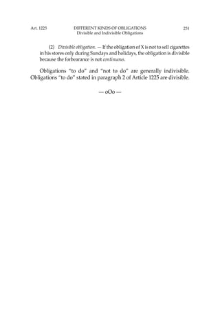 251
(2) Divisible obligation. — If the obligation of X is not to sell cigarettes
in his stores only during Sundays and holidays, the obligation is divisible
because the forbearance is not continuous.
Obligations “to do” and “not to do” are generally indivisible.
Obligations “to do” stated in paragraph 2 of Article 1225 are divisible.
— oOo —
Art. 1225 DIFFERENT KINDS OF OBLIGATIONS
Divisible and Indivisible Obligations
 