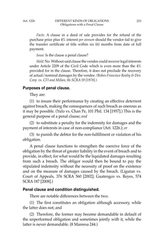 253
Facts: A clause in a deed of sale provides for the refund of the
purchase price plus 4% interest per annum should the vendor fail to give
the transfer certiﬁcate of title within six (6) months from date of full
payment.
Issue: Is the clause a penal clause?
Held: No. Without said clause the vendee could recover legal interests
under Article 2209 of the Civil Code which is even more than the 4%
provided for in the clause. Therefore, it does not preclude the recovery
of actual/nominal damages by the vendee. (Robes-Francisco Realty & Dev.
Corp. vs. CFI and Millan, 86 SCRA 59 [1978].)
Purposes of penal clause.
They are:
(1) to insure their performance by creating an effective deterrent
against breach, making the consequences of such breach as onerous as
it may be possible. (Yulo vs. Chan Pe, 101 Phil. 134 [1957].) This is the
general purpose of a penal clause; and
(2) to substitute a penalty for the indemnity for damages and the
payment of interests in case of non-compliance (Art. 1226.); or
(3) to punish the debtor for the non-fulﬁllment or violation of his
obligation.
A penal clause functions to strengthen the coercive force of the
obligation by the threat of greater liability in the event of breach and to
provide, in effect, for what would be the liquidated damages resulting
from such a breach. The obligor would then be bound to pay the
stipulated indemnity without the necessity of proof on the existence
and on the measure of damages caused by the breach. (Ligutan vs.
Court of Appeals, 376 SCRA 560 [2002]; Guatengco vs. Reyes, 574
SCRA 187 [2008].)
Penal clause and condition distinguished.
There are notable differences between the two.
(1) The ﬁrst constitutes an obligation although accessory, while
the latter does not; and
(2) Therefore, the former may become demandable in default of
the unperformed obligation and sometimes jointly with it, while the
latter is never demandable. (8 Manresa 244.)
Art. 1226 DIFFERENT KINDS OF OBLIGATIONS
Obligations with a Penal Clause
 
