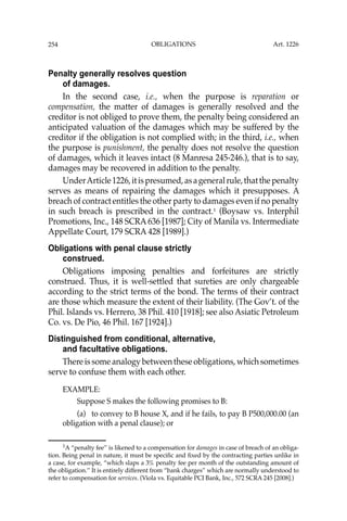 OBLIGATIONS
254
Penalty generally resolves question
of damages.
In the second case, i.e., when the purpose is reparation or
compensation, the matter of damages is generally resolved and the
creditor is not obliged to prove them, the penalty being considered an
anticipated valuation of the damages which may be suffered by the
creditor if the obligation is not complied with; in the third, i.e., when
the purpose is punishment, the penalty does not resolve the question
of damages, which it leaves intact (8 Manresa 245-246.), that is to say,
damages may be recovered in addition to the penalty.
UnderArticle1226,itispresumed,asageneralrule,thatthepenalty
serves as means of repairing the damages which it presupposes. A
breach of contract entitles the other party to damages even if no penalty
in such breach is prescribed in the contract.1
(Boysaw vs. Interphil
Promotions, Inc., 148 SCRA 636 [1987]; City of Manila vs. Intermediate
Appellate Court, 179 SCRA 428 [1989].)
Obligations with penal clause strictly
construed.
Obligations imposing penalties and forfeitures are strictly
construed. Thus, it is well-settled that sureties are only chargeable
according to the strict terms of the bond. The terms of their contract
are those which measure the extent of their liability. (The Gov’t. of the
Phil. Islands vs. Herrero, 38 Phil. 410 [1918]; see also Asiatic Petroleum
Co. vs. De Pio, 46 Phil. 167 [1924].)
Distinguished from conditional, alternative,
and facultative obligations.
Thereissomeanalogybetweentheseobligations,whichsometimes
serve to confuse them with each other.
EXAMPLE:
Suppose S makes the following promises to B:
(a) to convey to B house X, and if he fails, to pay B P500,000.00 (an
obligation with a penal clause); or
1
A “penalty fee’’ is likened to a compensation for damages in case of breach of an obliga-
tion. Being penal in nature, it must be speciﬁc and ﬁxed by the contracting parties unlike in
a case, for example, “which slaps a 3% penalty fee per month of the outstanding amount of
the obligation.’’ It is entirely different from “bank charges’’ which are normally understood to
refer to compensation for services. (Viola vs. Equitable PCI Bank, Inc., 572 SCRA 245 [2008].)
Art. 1226
 