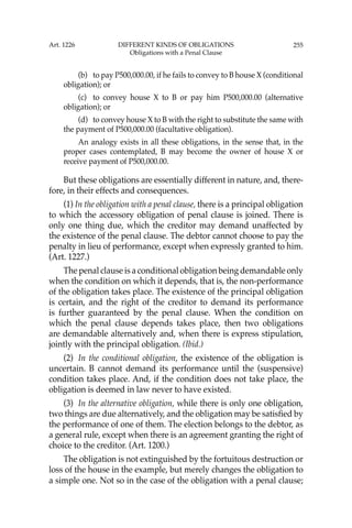 255
(b) to pay P500,000.00, if he fails to convey to B house X (conditional
obligation); or
(c) to convey house X to B or pay him P500,000.00 (alternative
obligation); or
(d) to convey house X to B with the right to substitute the same with
the payment of P500,000.00 (facultative obligation).
An analogy exists in all these obligations, in the sense that, in the
proper cases contemplated, B may become the owner of house X or
receive payment of P500,000.00.
But these obligations are essentially different in nature, and, there-
fore, in their effects and consequences.
(1) In the obligation with a penal clause, there is a principal obligation
to which the accessory obligation of penal clause is joined. There is
only one thing due, which the creditor may demand unaffected by
the existence of the penal clause. The debtor cannot choose to pay the
penalty in lieu of performance, except when expressly granted to him.
(Art. 1227.)
The penal clause is a conditional obligation being demandable only
when the condition on which it depends, that is, the non-performance
of the obligation takes place. The existence of the principal obligation
is certain, and the right of the creditor to demand its performance
is further guaranteed by the penal clause. When the condition on
which the penal clause depends takes place, then two obligations
are demandable alternatively and, when there is express stipulation,
jointly with the principal obligation. (Ibid.)
(2) In the conditional obligation, the existence of the obligation is
uncertain. B cannot demand its performance until the (suspensive)
condition takes place. And, if the condition does not take place, the
obligation is deemed in law never to have existed.
(3) In the alternative obligation, while there is only one obligation,
two things are due alternatively, and the obligation may be satisﬁed by
the performance of one of them. The election belongs to the debtor, as
a general rule, except when there is an agreement granting the right of
choice to the creditor. (Art. 1200.)
The obligation is not extinguished by the fortuitous destruction or
loss of the house in the example, but merely changes the obligation to
a simple one. Not so in the case of the obligation with a penal clause;
Art. 1226 DIFFERENT KINDS OF OBLIGATIONS
Obligations with a Penal Clause
 