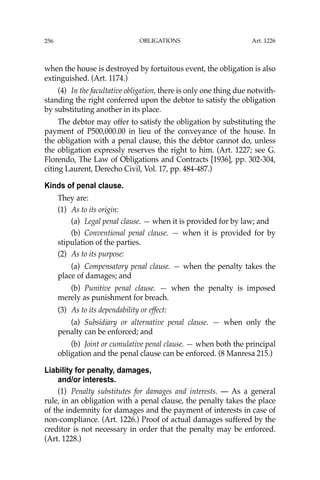 OBLIGATIONS
256
when the house is destroyed by fortuitous event, the obligation is also
extinguished. (Art. 1174.)
(4) In the facultative obligation, there is only one thing due notwith-
standing the right conferred upon the debtor to satisfy the obligation
by substituting another in its place.
The debtor may offer to satisfy the obligation by substituting the
payment of P500,000.00 in lieu of the conveyance of the house. In
the obligation with a penal clause, this the debtor cannot do, unless
the obligation expressly reserves the right to him. (Art. 1227; see G.
Florendo, The Law of Obligations and Contracts [1936], pp. 302-304,
citing Laurent, Derecho Civil, Vol. 17, pp. 484-487.)
Kinds of penal clause.
They are:
(1) As to its origin:
(a) Legal penal clause. — when it is provided for by law; and
(b) Conventional penal clause. — when it is provided for by
stipulation of the parties.
(2) As to its purpose:
(a) Compensatory penal clause. — when the penalty takes the
place of damages; and
(b) Punitive penal clause. — when the penalty is imposed
merely as punishment for breach.
(3) As to its dependability or effect:
(a) Subsidiary or alternative penal clause. — when only the
penalty can be enforced; and
(b) Joint or cumulative penal clause. — when both the principal
obligation and the penal clause can be enforced. (8 Manresa 215.)
Liability for penalty, damages,
and/or interests.
(1) Penalty substitutes for damages and interests. — As a general
rule, in an obligation with a penal clause, the penalty takes the place
of the indemnity for damages and the payment of interests in case of
non-compliance. (Art. 1226.) Proof of actual damages suffered by the
creditor is not necessary in order that the penalty may be enforced.
(Art. 1228.)
Art. 1226
 