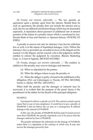 257
(2) Penalty and interests enforceable. — The law permits an
agreement upon a penalty apart from the interest. Should there be
such an agreement, the penalty does not include the interest and as
such, the two are different and distinct things which may be demanded
separately. A stipulation about payment of additional rate of interest
partakes of the nature of a penalty clause which is sanctioned by law.
(Insular Bank of Asia and America vs. Spouses Salazar, 159 SCRA 133
[1985].)
A penalty to answer not only for attorney’s fees but for collection
fees as well, is in the nature of liquidated damages. (infra.) Where the
attorney’s fees so provided are awarded in favor of the litigant not his
counsel, it is the litigant, not his counsel, who is the judgment creditor
entitled to enforce the judgment by execution. (Barons Marketing
Corp. vs. Court of Appeals, 286 SCRA 96 [1998].)
(3) Penalty, damages and interests enforceable. — The creditor, in
addition to the penalty, may recover damages and interests:
(a) When so stipulated by the parties;
(b) When the obligor refuses to pay the penalty; or
(c) When the obligor is guilty of fraud in the fulﬁllment of the
obligation. (Ibid.; see Cabarroguis vs. Vicente, 107 Phil. 340 [1960];
Umali vs. Miclat, 105 Phil. 1109 [1957].)
When both the penalty and the damages or interests may be
recovered, it is evident that the purpose of the penal clause is the
punishment of the debtor for his breach of the principal obligation.
EXAMPLE:
S promised to deliver a speciﬁc car to B. The contract carried a penal
clause that in case of non-compliance, S would have to pay a penalty of
P20,000.00. S did not deliver the car and, as a consequence, B suffered
damage in the amount of P15,000.00.
In this case, the penalty of P20,000.00 shall be paid. B cannot recover
more than P20,000.00, the penalty stipulated, even if he proves that the
damages suffered by him is P25,000.00.
The penalty substitutes the indemnity for the damage of P15,000.00,
unless there is a stipulation to the contrary in which case, B may also
recover the damages proved by him.
Art. 1226 DIFFERENT KINDS OF OBLIGATIONS
Obligations with a Penal Clause
 