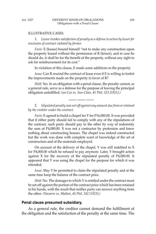 259
ILLUSTRATIVE CASES:
1. Lessee invokes satisfaction of penalty as a defense to action by lessor for
rescission of contract violated by former.
Facts: E (lessee) bound himself “not to make any construction upon
the property leased without the permission of R (lessor), and in case he
should do, it shall be for the beneﬁt of the property, without any right to
ask for reimbursement for its cost.”
In violation of this clause, E made some additions to the property.
Issue: Can R rescind the contract of lease even if E is willing to forfeit
the improvements made on the property in favor of R?
Held: Yes. In an obligation with a penal clause, the penalty cannot, as
a general rule, serve as a defense for the purpose of leaving the principal
obligation unfulﬁlled. (see Cui vs. Sun Chan, 41 Phil. 523 [1921].)
—-— —-— —-—
2. Stipulated penalty was set-off against any amount due from or retained
by the creditor under the contract.
Facts: E agreed to build a chapel for Y for P16,000.00. It was provided
that if either party should fail to comply with any of the stipulations of
the contract, such party should pay to the other by way of indemnity
the sum of P4,000.00. X was not a contractor by profession and knew
nothing about constructing houses. The chapel was indeed constructed
but the work was done with complete want of knowledge of the art of
construction and of the materials employed.
On account of the delivery of the chapel, Y was still indebted to X
for P4,000.00 which he refused to pay anymore. Later, Y brought action
against X for the recovery of the stipulated penalty of P4,000.00. It
appeared that Y was using the chapel for the purpose for which it was
intended.
Issue: May Y be permitted to claim the stipulated penalty and at the
same time keep the balance of the contract price.
Held: No. The damages to which Y is entitled under the contract must
be set-off against the portion of the contract price which has been retained
in his hands, with the result that neither party can recover anything from
the other. (Navarro vs. Mallari, 45 Phil. 242 [1923].)
Penal clause presumed subsidiary.
As a general rule, the creditor cannot demand the fulﬁllment of
the obligation and the satisfaction of the penalty at the same time. The
Art. 1227 DIFFERENT KINDS OF OBLIGATIONS
Obligations with a Penal Clause
 
