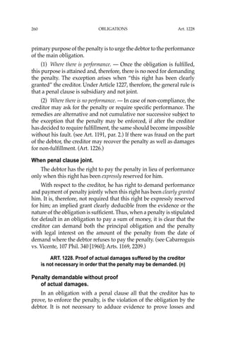 OBLIGATIONS
260
primary purpose of the penalty is to urge the debtor to the performance
of the main obligation.
(1) Where there is performance. — Once the obligation is fulﬁlled,
this purpose is attained and, therefore, there is no need for demanding
the penalty. The exception arises when “this right has been clearly
granted” the creditor. Under Article 1227, therefore, the general rule is
that a penal clause is subsidiary and not joint.
(2) Where there is no performance. — In case of non-compliance, the
creditor may ask for the penalty or require speciﬁc performance. The
remedies are alternative and not cumulative nor successive subject to
the exception that the penalty may be enforced, if after the creditor
has decided to require fulﬁllment, the same should become impossible
without his fault. (see Art. 1191, par. 2.) If there was fraud on the part
of the debtor, the creditor may recover the penalty as well as damages
for non-fulﬁllment. (Art. 1226.)
When penal clause joint.
The debtor has the right to pay the penalty in lieu of performance
only when this right has been expressly reserved for him.
With respect to the creditor, he has right to demand performance
and payment of penalty jointly when this right has been clearly granted
him. It is, therefore, not required that this right be expressly reserved
for him; an implied grant clearly deducible from the evidence or the
nature of the obligation is sufﬁcient. Thus, when a penalty is stipulated
for default in an obligation to pay a sum of money, it is clear that the
creditor can demand both the principal obligation and the penalty
with legal interest on the amount of the penalty from the date of
demand where the debtor refuses to pay the penalty. (see Cabarroguis
vs. Vicente, 107 Phil. 340 [1960]; Arts. 1169, 2209.)
ART. 1228. Proof of actual damages suffered by the creditor
is not necessary in order that the penalty may be demanded. (n)
Penalty demandable without proof
of actual damages.
In an obligation with a penal clause all that the creditor has to
prove, to enforce the penalty, is the violation of the obligation by the
debtor. It is not necessary to adduce evidence to prove losses and
Art. 1228
 