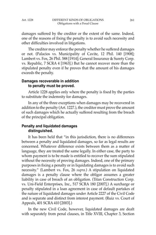 261
damages suffered by the creditor or the extent of the same. Indeed,
one of the reasons of ﬁxing the penalty is to avoid such necessity and
other difﬁculties involved in litigations.
The creditor may enforce the penalty whether he suffered damages
or not. (Palacios vs. Municipality of Cavite, 12 Phil. 140 [1908];
Lambert vs. Fox, 26 Phil. 588 [1914]; General Insurance & Surety Corp.
vs. Republic, 7 SCRA 4 [1963].) But he cannot recover more than the
stipulated penalty even if he proves that the amount of his damages
exceeds the penalty.
Damages recoverable in addition
to penalty must be proved.
Article 1228 applies only where the penalty is ﬁxed by the parties
to substitute the indemnity for damages.
In any of the three exceptions when damages may be recovered in
addition to the penalty (Art. 1227.), the creditor must prove the amount
of such damages which he actually suffered resulting from the breach
of the principal obligation.
Penalty and liquidated damages
distinguished.
It has been held that “in this jurisdiction, there is no differences
between a penalty and liquidated damages, so far as legal results are
concerned. Whatever difference exists between them as a matter of
language, they are treated the same legally. In either case, the party to
whom payment is to be made is entitled to recover the sum stipulated
without the necessity of proving damages. Indeed, one of the primary
purposes in ﬁxing a penalty or in liquidating damages is to avoid such
necessity.” (Lambert vs. Fox, 26 supra.) A stipulation on liquidated
damages is a penalty clause where the obligor assumes a greater
liability in case of breach of an obligation. (Titan Construction Corp.
vs. Uni-Field Enterprises, Inc., 517 SCRA 180 [2007].) A surcharge or
penalty stipulated in a loan agreement in case of default partakes of
the nature of liquidated damages under Article 2227 of the Civil Code
and is separate and distinct from interest payment. (Ruiz vs. Court of
Appeals, 401 SCRA 410 [2003].)
In the new Civil Code, however, liquidated damages are dealt
with separately from penal clauses, in Title XVIII, Chapter 3, Section
Art. 1228 DIFFERENT KINDS OF OBLIGATIONS
Obligations with a Penal Clause
 
